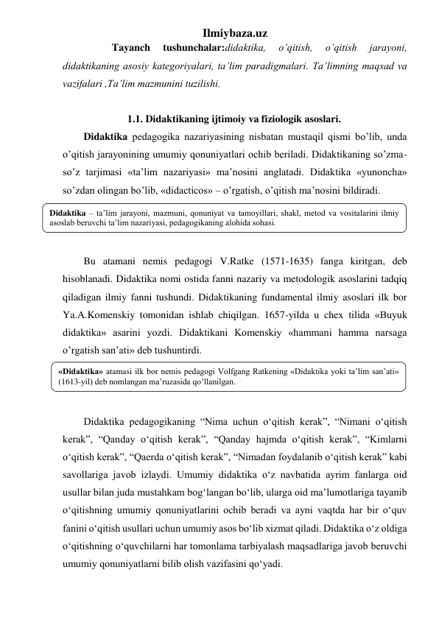 Ilmiybaza.uz 
           Tayanch 
tushunchalar:didaktika, 
o’qitish, 
o’qitish 
jarayoni, 
didaktikaning asosiy kategoriyalari, ta’lim paradigmalari. Ta’limning maqsad va 
vazifalari ,Ta’lim mazmunini tuzilishi. 
 
                 1.1. Didaktikaning ijtimoiy va fiziologik asoslari. 
Didaktika pedagogika nazariyasining nisbatan mustaqil qismi bo’lib, unda 
o’qitish jarayonining umumiy qonuniyatlari ochib beriladi. Didaktikaning so’zma-
so’z tarjimasi «ta’lim nazariyasi» ma’nosini anglatadi. Didaktika «yunoncha» 
so’zdan olingan bo’lib, «didacticos» – o’rgatish, o’qitish ma’nosini bildiradi.  
 
 
 
Bu atamani nemis pedagogi V.Ratke (1571-1635) fanga kiritgan, deb 
hisoblanadi. Didaktika nomi ostida fanni nazariy va metodologik asoslarini tadqiq 
qiladigan ilmiy fanni tushundi. Didaktikaning fundamental ilmiy asoslari ilk bor 
Ya.A.Komenskiy tomonidan ishlab chiqilgan. 1657-yilda u chex tilida «Buyuk 
didaktika» asarini yozdi. Didaktikani Komenskiy «hammani hamma narsaga 
o’rgatish san’ati» deb tushuntirdi. 
 
 
 
Didaktika pedagogikaning “Nima uchun o‘qitish kerak”, “Nimani o‘qitish 
kerak”, “Qanday o‘qitish kerak”, “Qanday hajmda o‘qitish kerak”, “Kimlarni 
o‘qitish kerak”, “Qaerda o‘qitish kerak”, “Nimadan foydalanib o‘qitish kerak” kabi 
savollariga javob izlaydi. Umumiy didaktika o‘z navbatida ayrim fanlarga oid 
usullar bilan juda mustahkam bog‘langan bo‘lib, ularga oid ma’lumotlariga tayanib 
o‘qitishning umumiy qonuniyatlarini ochib beradi va ayni vaqtda har bir o‘quv 
fanini o‘qitish usullari uchun umumiy asos bo‘lib xizmat qiladi. Didaktika o‘z oldiga 
o‘qitishning o‘quvchilarni har tomonlama tarbiyalash maqsadlariga javob beruvchi 
umumiy qonuniyatlarni bilib olish vazifasini qo‘yadi.  
Didaktika – ta’lim jarayoni, mazmuni, qonuniyat va tamoyillari, shakl, metod va vositalarini ilmiy 
asoslab beruvchi ta’lim nazariyasi, pedagogikaning alohida sohasi. 
«Didaktika» atamasi ilk bor nemis pedagogi Volfgang Ratkening «Didaktika yoki ta’lim san’ati» 
(1613-yil) deb nomlangan ma’ruzasida qo’llanilgan. 
