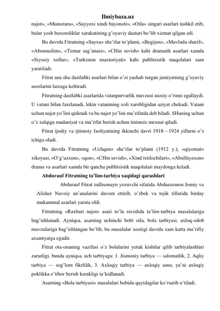 Ilmiybaza.uz 
najot», «Munozara», «Sayyoxi xindi bayonoti», «Oila» singari asarlari tashkil etib, 
bular yosh buxoroliklar xarakatining g’oyaviy dasturi bo’lib xizmat qilgan edi. 
Bu davrda Fitratning «Sayxa» she’rlar to’plami, «Begijon», «Mavludu sharif», 
«Abomuslim», «Temur sag’anasi», «CHin sevish» kabi dramatik asarlari xamda 
«Siyosiy xollar», «Turkiston muxtoriyati» kabi publitsistik maqolalari xam 
yaratiladi. 
Fitrat ana shu dastlabki asarlari bilan o’zi yashab turgan jamiyatning g’oyaviy 
asoslarini larzaga keltiradi. 
Fitratning dastlabki asarlarida vatanparvarlik mavzusi asosiy o’rinni egallaydi. 
U vatani bilan faxrlanadi, lekin vatanining xoli xarobligidan aziyat chekadi. Vatani 
uchun najot yo’lini qidiradi va bu najot yo’lini ma’rifatda deb biladi. SHuning uchun 
o’z xalqiga madaniyat va ma’rifat berish uchun tinimsiz mexnat qiladi. 
Fitrat ijodiy va ijtimoiy faoliyatining ikkinchi davri 1918—1924 yillarni o’z 
ichiga oladi. 
Bu davrda Fitratning «Uchqun» she’rlar to’plami (1912 y.), «qiyomat» 
xikoyasi, «O’g’uzxon», «qon», «CHin sevish», «Xind ixtilochilari», «Abulfayzxon» 
drama va asarlari xamda bir qancha publitsistik maqolalari maydonga keladi. 
Abdurauf Fitratning ta’lim-tarbiya xaqidagi qarashlari 
          Abdurauf Fitrat zullisonayn yozuvchi sifatida Abduraxmon Jomiy va 
Alisher Navoiy an’analarini davom ettirib, o’zbek va tojik tillarida birday 
mukammal asarlari yarata oldi. 
Fitratning «Raxbari najot» asari to’la ravishda ta’lim-tarbiya masalalariga 
bag’ishlanadi. Ayniqsa, asarning uchinchi bobi oila, bola tarbiyasi, axloq-odob 
mavzulariga bag’ishlangan bo’lib, bu masalalar xozirgi davrda xam katta ma’rifiy 
axamiyatga egadir. 
Fitrat ota-onaning vazifasi o’z bolalarini yetuk kishilar qilib tarbiyalashlari 
zarurligi, bunda ayniqsa, uch tarbiyaga: 1. Jismoniy tarbiya — salomatlik, 2. Aqliy 
tarbiya — sog’lom fikrlilik, 3. Axloqiy tarbiya — axloqiy sano, ya’ni axloqiy 
poklikka e’tibor berish kerakligi ta’kidlanadi. 
Asarning «Bola tarbiyasi» masalalari bobida quyidagilar ko’rsatib o’tiladi. 
