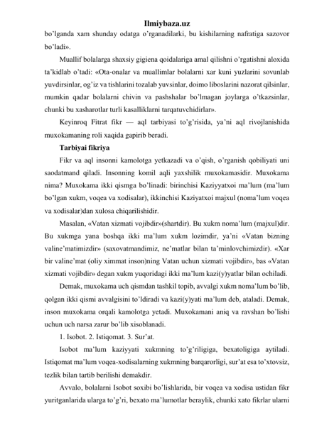 Ilmiybaza.uz 
bo’lganda xam shunday odatga o’rganadilarki, bu kishilarning nafratiga sazovor 
bo’ladi». 
Muallif bolalarga shaxsiy gigiena qoidalariga amal qilishni o’rgatishni aloxida 
ta’kidlab o’tadi: «Ota-onalar va muallimlar bolalarni xar kuni yuzlarini sovunlab 
yuvdirsinlar, og’iz va tishlarini tozalab yuvsinlar, doimo liboslarini nazorat qilsinlar, 
mumkin qadar bolalarni chivin va pashshalar bo’lmagan joylarga o’tkazsinlar, 
chunki bu xasharotlar turli kasalliklarni tarqatuvchidirlar». 
Keyinroq Fitrat fikr — aql tarbiyasi to’g’risida, ya’ni aql rivojlanishida 
muxokamaning roli xaqida gapirib beradi. 
Tarbiyai fikriya 
Fikr va aql insonni kamolotga yetkazadi va o’qish, o’rganish qobiliyati uni 
saodatmand qiladi. Insonning komil aqli yaxshilik muxokamasidir. Muxokama 
nima? Muxokama ikki qismga bo’linadi: birinchisi Kaziyyatxoi ma’lum (ma’lum 
bo’lgan xukm, voqea va xodisalar), ikkinchisi Kaziyatxoi majxul (noma’lum voqea 
va xodisalar)dan xulosa chiqarilishidir. 
Masalan, «Vatan xizmati vojibdir»(shartdir). Bu xukm noma’lum (majxul)dir. 
Bu xukmga yana boshqa ikki ma’lum xukm lozimdir, ya’ni «Vatan bizning 
valine’matimizdir» (saxovatmandimiz, ne’matlar bilan ta’minlovchimizdir). «Xar 
bir valine’mat (oliy ximmat inson)ning Vatan uchun xizmati vojibdir», bas «Vatan 
xizmati vojibdir» degan xukm yuqoridagi ikki ma’lum kazi(y)yatlar bilan ochiladi. 
Demak, muxokama uch qismdan tashkil topib, avvalgi xukm noma’lum bo’lib, 
qolgan ikki qismi avvalgisini to’ldiradi va kazi(y)yati ma’lum deb, ataladi. Demak, 
inson muxokama orqali kamolotga yetadi. Muxokamani aniq va ravshan bo’lishi 
uchun uch narsa zarur bo’lib xisoblanadi. 
1. Isobot. 2. Istiqomat. 3. Sur’at. 
Isobot ma’lum kaziyyati xukmning to’g’riligiga, bexatoligiga aytiladi. 
Istiqomat ma’lum voqea-xodisalarning xukmning barqarorligi, sur’at esa to’xtovsiz, 
tezlik bilan tartib berilishi demakdir. 
Avvalo, bolalarni Isobot soxibi bo’lishlarida, bir voqea va xodisa ustidan fikr 
yuritganlarida ularga to’g’ri, bexato ma’lumotlar beraylik, chunki xato fikrlar ularni 
