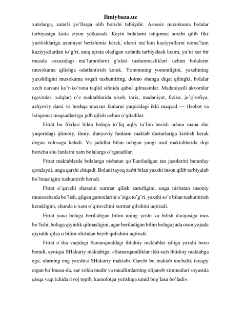 Ilmiybaza.uz 
xatolarga, xatarli yo’llarga olib borishi tabiiydir. Asossiz muxokama bolalar 
tarbiyasiga katta ziyon yetkazadi. Keyin bolalarni istiqomat soxibi qilib fikr 
yuritishlariga axamiyat berishimiz kerak, ularni ma’lum kaziyyatlarni noma’lum 
kaziyyatlardan to’g’ri, aniq ajrata oladigan xolatda tarbiyalash lozim, ya’ni xar bir 
masala soxasidagi ma’lumotlarni g’alati tushunmasliklari uchun bolalarni 
muxokama qilishga odatlantirish kerak. Yomonning yomonligini, yaxshining 
yaxshiligini muxokama orqali tushuntiring, doimo shunga diqat qilingki, bolalar 
xech narsani ko’r-ko’rona taqlid sifatida qabul qilmasinlar. Madaniyatli akvomlar 
(qavmlar, xalqlar) o’z maktablarida xisob, tarix, madaniyat, fizika, jo’g’rofiya, 
ashyoviy darsi va boshqa maxsus fanlarni yuqoridagi ikki maqsad — (Isobot va 
Istiqomat maqsadlari)ga jalb qilish uchun o’qitadilar. 
Fitrat bu fikrlari bilan bolaga to’liq aqliy ta’lim berish uchun mana shu 
yuqoridagi ijtimoiy, ilmiy, dunyoviy fanlarni maktab dasturlariga kiritish kerak 
degan xulosaga keladi. Va jadidlar bilan ochgan yangi usul maktablarida iloji 
boricha shu fanlarni xam bolalarga o’rgatadilar. 
Fitrat maktablarda bolalarga nisbatan qo’llaniladigan tan jazolarini butunlay 
qoralaydi, unga qarshi chiqadi. Bolani tayoq zarbi bilan yaxshi inson qilib tarbiyalab 
bo’lmasligini tushuntirib beradi. 
Fitrat o’quvchi shaxsini xurmat qilish zarurligini, unga nisbatan insoniy 
munosabatda bo’lish, qilgan gunoxlarini o’ziga to’g’ri, yaxshi so’z bilan tushuntirish 
kerakligini, shunda u xam o’qituvchini xurmat qilishini uqtiradi. 
Fitrat yana bolaga beriladigan bilim uning yoshi va bilish darajasiga mos 
bo’lishi, bolaga qiyinlik qilmasligini, agar beriladigan bilim bolaga juda oson yojuda 
qiyinlik qilsa u bilim olishdan bezib qolishini uqtiradi. 
Fitrat o’sha vaqtdagi Samarqanddagi ibtidoiy maktablar ishiga yaxshi baxo 
beradi, ayniqsa SHakuriy maktabiga. «Samarqandliklar ikki-uch ibtidoiy maktabga 
ega, ularning eng yaxshisi SHakuriy maktabi. Garchi bu maktab unchalik taraqiy 
etgan bo’lmasa-da, xar xolda mudir va muallimlarning olijanob ximmatlari soyasida 
qisqa vaqt ichida rivoj topib, kamolotga yetishiga umid bog’lasa bo’ladi». 
