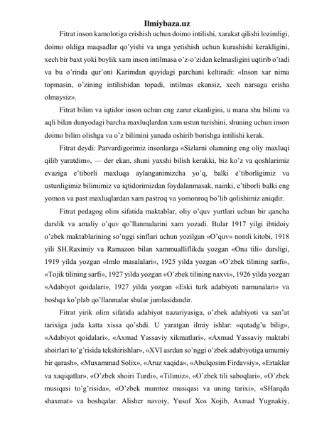 Ilmiybaza.uz 
Fitrat inson kamolotiga erishish uchun doimo intilishi, xarakat qilishi lozimligi, 
doimo oldiga maqsadlar qo’yishi va unga yetishish uchun kurashishi kerakligini, 
xech bir baxt yoki boylik xam inson intilmasa o’z-o’zidan kelmasligini uqtirib o’tadi 
va bu o’rinda qur’oni Karimdan quyidagi parchani keltiradi: «Inson xar nima 
topmasin, o’zining intilishidan topadi, intilmas ekansiz, xech narsaga erisha 
olmaysiz». 
Fitrat bilim va iqtidor inson uchun eng zarur ekanligini, u mana shu bilimi va 
aqli bilan dunyodagi barcha maxluqlardan xam ustun turishini, shuning uchun inson 
doimo bilim olishga va o’z bilimini yanada oshirib borishga intilishi kerak. 
Fitrat deydi: Parvardigorimiz insonlarga «Sizlarni olamning eng oliy maxluqi 
qilib yaratdim», — der ekan, shuni yaxshi bilish kerakki, biz ko’z va qoshlarimiz 
evaziga e’tiborli maxluqa aylanganimizcha yo’q, balki e’tiborligimiz va 
ustunligimiz bilimimiz va iqtidorimizdan foydalanmasak, nainki, e’tiborli balki eng 
yomon va past maxluqlardan xam pastroq va yomonroq bo’lib qolishimiz aniqdir. 
Fitrat pedagog olim sifatida maktablar, oliy o’quv yurtlari uchun bir qancha 
darslik va amaliy o’quv qo’llanmalarini xam yozadi. Bular 1917 yilgi ibtidoiy 
o’zbek maktablarining so’nggi sinflari uchun yozilgan «O’quv» nomli kitobi, 1918 
yili SH.Raximiy va Ramazon bilan xammualliflikda yozgan «Ona tili» darsligi, 
1919 yilda yozgan «Imlo masalalari», 1925 yilda yozgan «O’zbek tilining sarfi», 
«Tojik tilining sarfi», 1927 yilda yozgan «O’zbek tilining naxvi», 1926 yilda yozgan 
«Adabiyot qoidalari», 1927 yilda yozgan «Eski turk adabiyoti namunalari» va 
boshqa ko’plab qo’llanmalar shular jumlasidandir. 
Fitrat yirik olim sifatida adabiyot nazariyasiga, o’zbek adabiyoti va san’at 
tarixiga juda katta xissa qo’shdi. U yaratgan ilmiy ishlar: «qutadg’u bilig», 
«Adabiyot qoidalari», «Axmad Yassaviy xikmatlari», «Axmad Yassaviy maktabi 
shoirlari to’g’risida tekshirishlar», «XVI asrdan so’nggi o’zbek adabiyotiga umumiy 
bir qarash», «Muxammad Solix», «Aruz xaqida», «Abulqosim Firdavsiy», «Ertaklar 
va xaqiqatlar», «O’zbek shoiri Turdi», «Tilimiz», «O’zbek tili saboqlari», «O’zbek 
musiqasi to’g’risida», «O’zbek mumtoz musiqasi va uning tarixi», «SHarqda 
shaxmat» va boshqalar. Alisher navoiy, Yusuf Xos Xojib, Axmad Yugnakiy, 
