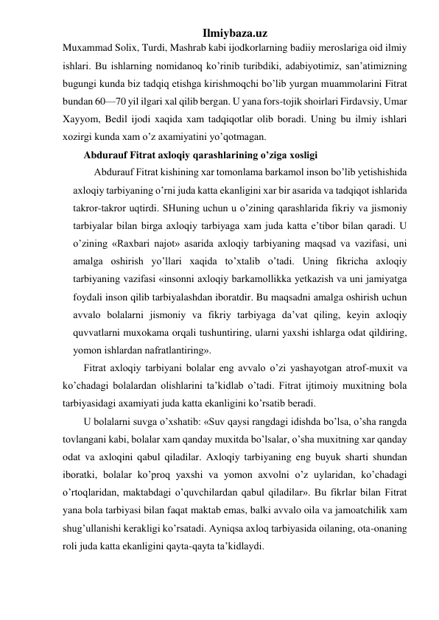 Ilmiybaza.uz 
Muxammad Solix, Turdi, Mashrab kabi ijodkorlarning badiiy meroslariga oid ilmiy 
ishlari. Bu ishlarning nomidanoq ko’rinib turibdiki, adabiyotimiz, san’atimizning 
bugungi kunda biz tadqiq etishga kirishmoqchi bo’lib yurgan muammolarini Fitrat 
bundan 60—70 yil ilgari xal qilib bergan. U yana fors-tojik shoirlari Firdavsiy, Umar 
Xayyom, Bedil ijodi xaqida xam tadqiqotlar olib boradi. Uning bu ilmiy ishlari 
xozirgi kunda xam o’z axamiyatini yo’qotmagan.   
Abdurauf Fitrat axloqiy qarashlarining o’ziga xosligi 
Abdurauf Fitrat kishining xar tomonlama barkamol inson bo’lib yetishishida 
axloqiy tarbiyaning o’rni juda katta ekanligini xar bir asarida va tadqiqot ishlarida 
takror-takror uqtirdi. SHuning uchun u o’zining qarashlarida fikriy va jismoniy 
tarbiyalar bilan birga axloqiy tarbiyaga xam juda katta e’tibor bilan qaradi. U 
o’zining «Raxbari najot» asarida axloqiy tarbiyaning maqsad va vazifasi, uni 
amalga oshirish yo’llari xaqida to’xtalib o’tadi. Uning fikricha axloqiy 
tarbiyaning vazifasi «insonni axloqiy barkamollikka yetkazish va uni jamiyatga 
foydali inson qilib tarbiyalashdan iboratdir. Bu maqsadni amalga oshirish uchun 
avvalo bolalarni jismoniy va fikriy tarbiyaga da’vat qiling, keyin axloqiy 
quvvatlarni muxokama orqali tushuntiring, ularni yaxshi ishlarga odat qildiring, 
yomon ishlardan nafratlantiring». 
Fitrat axloqiy tarbiyani bolalar eng avvalo o’zi yashayotgan atrof-muxit va 
ko’chadagi bolalardan olishlarini ta’kidlab o’tadi. Fitrat ijtimoiy muxitning bola 
tarbiyasidagi axamiyati juda katta ekanligini ko’rsatib beradi. 
U bolalarni suvga o’xshatib: «Suv qaysi rangdagi idishda bo’lsa, o’sha rangda 
tovlangani kabi, bolalar xam qanday muxitda bo’lsalar, o’sha muxitning xar qanday 
odat va axloqini qabul qiladilar. Axloqiy tarbiyaning eng buyuk sharti shundan 
iboratki, bolalar ko’proq yaxshi va yomon axvolni o’z uylaridan, ko’chadagi 
o’rtoqlaridan, maktabdagi o’quvchilardan qabul qiladilar». Bu fikrlar bilan Fitrat 
yana bola tarbiyasi bilan faqat maktab emas, balki avvalo oila va jamoatchilik xam 
shug’ullanishi kerakligi ko’rsatadi. Ayniqsa axloq tarbiyasida oilaning, ota-onaning 
roli juda katta ekanligini qayta-qayta ta’kidlaydi. 
