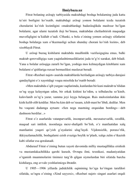 Ilmiybaza.uz 
Fitrat bolaning axloqiy tarbiyasida maktabdagi boshqa bolalarning juda katta 
ta’siri borligini ko’rsatib, maktabdagi axloqi yomon bolalarni tezda tuzatish 
choralarini ko’rish lozimligini «maktablardagi badaxloqlikda mashxur bo’lgan 
bolalarni, agar ularni tuzatish iloji bo’lmasa, maktabdan chetlashtirish maqsadga 
muvofiqligini ta’kidlab o’tadi. CHunki, u bola o’zining yomon axloqiy sifatlarini 
boshqa bolalarga xam o’tkazmasligi uchun shunday chorani ko’rish lozim», deb 
xisoblaydi Fitrat. 
U axloqi buzuq kishilarni maktabda muallimlik vazifasigagina emas, balki 
maktab qorovulligiga xam yaqinlashtirmasliklarini juda to’g’ri xarakat, deb biladi. 
Yana u bolalar axloqiga zararli bo’lgan, yoshiga mos kelmaydigan kitoblarni xam 
bolalarni o’qishlariga ruxsat bermaslikni maslaxat beradi. 
Fitrat «Raxbari najot» asarida maktablarda beriladigan axloqiy tarbiya darajasi 
qandayligini o’z xayotidagi voqea misolida ko’rsatib beradi: 
«Men maktabda o’qib yurgan vaqtlarimda, kunlardan bir kuni maktab ta’tilidan 
so’ng uyga kelayotgan edim, bir erkak kishini ko’rdim, u telbalarcha so’kinib, 
kalovlanib zo’rg’a yurar, xamma joyi loyga belangan. Rais mulozimlaridan ikki 
kishi kelib olib ketdilar. Men bu kim deb so’rasam, ichib mast bo’libdi, dedilar. Men 
bu voqeani dadamga aytsam: «Sen nega mastning orqasidan bording»—deb 
dashnom berdilar...» 
Fitrat o’z asarlarida vatanparvarlik, insonparvarlik, mexnatsevarlik, ozodlik, 
maqsad sari intilish, insonlarga mexr-shafqatli bo’lish, o’z manfaatidan xalq 
manfaatini yuqori qo’yish g’oyalarini ulug’laydi. Vijdonsizlik, poraxo’rlik, 
ikkiyuzlamachilik, boshqalarni ezish evaziga boylik to’plash, xalqa zulm o’tkazish 
kabi sifatlar esa qoralanadi. 
Abdurauf Fitrat o’zining butun xayoti davomida milliy mustaqillikka erishish 
va mustamlakachilikka qarshi kurash, Ovrupa ilmi, texnikasi, madaniyatidan 
o’rganish muammolarini tinimsiz targ’ib qilgan siymolardan biri sifatida barcha 
kishilarga, eng avvalo yoshlarimizga ibratdir. 
U 1905—1906 yillarda jadidchilik oqimining ko’zga ko’ringan tarafdori 
sifatida, so’ngra o’zining «Xind sayyoxi», «Raxbari najot» singari asarlari orqali 
