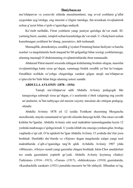 Ilmiybaza.uz 
ma’rifatparvar va yozuvchi sifatida musulmonlarni, eng avval yoshlarni g’aflat 
uyqusidan uyg’otishga, eng muximi o’zligini tanishga, fan-texnikani rivojlantirish 
uchun g’ayrat bilan o’qish-o’rganishga undaydi. 
Ko’rinib turibdiki, Fitrat yoshlarni yangi jamiyat qurishga da’vat etadi. El-
yurtning baxti, saodati, istiqloli uchun kurashishga da’vat etadi. U «Xalq baxti uchun 
kurashmagan yoshlarni bo’shang, jasoratsiz», deb tushunadi. 
Mustaqillik, demokratiya, ozodlik g’oyalari Fitratning butun faoliyati va barcha 
asarlari va maqolalarida bosh maqsad bo’lib qolganligi bilan xozirgi yoshlarimizga, 
ularning mustaqil O’zbekistonning rivojlantirishlarida ibrat-namunadir. 
Abdurauf Fitrat maorif soxasida ishlagan kishilarning boshini silagan, maorifni 
rivojlantirishga katta xissa qo’shgan, xammaga birdek ozodlik yo’lini ko’rsatgan. 
Ozodlikni tezlikda ro’yobga chiqarishga xarakat qilgan atoqli ma’rifatparvar 
o’qituvchi bo’lishi bilan birga ularning ustozi xamdir. 
ABDULLA AVLONIY (1878—1934) 
         Taniqli ma’rifatparvar adib Abdulla Avloniy pedagogik fikr 
taraqiyotiga salmoqli xissa qo’shgan, o’z asarlarida o’zbek xalqining eng yaxshi 
an’analarini, ta’lim-tarbiyaga oid muxim xayotiy masalani aks ettirgan pedagog, 
olimdir. 
Abdulla Avloniy 1878 yil 12 iyulda Toshkent shaxrining Mergancha 
maxallasida, mayda xunarmand-to’quvchi oilasida dunyoga keldi. Ota-onasi savodli 
kishilar bo’lganlar. Abdulla Avloniy eski usul maktabini tamomlagandan keyin 12 
yoshida madrasaga o’qishga kiradi. U yozda ishlab ota-onasiga yordam qilar, boshqa 
vaqtlarda o’qir edi. O’ta iqtidorli bo’lgan Abdulla Avloniy 15 yoshida she’rlar yoza 
boshladi. Dastlabki she’rlarida va «Xijron» degan maqolasida xalqni yangi usul 
maktablarida o’qib-o’rganishga targ’ib qildi. Avbdulla Avloniy 1907 yilda 
«SHuxrat», «Osiyo» nomli yangi gazetalar chiqara boshladi, lekin Chor amaldorlari 
tez orada gazetalarni yoptirib qo’yadi. Abdulla Avloniy keyinroq «Sadoyi 
Turkiston» (1914—1915), «Turon» (1917), «Ishtirokiyun» (1918) gazetalarida, 
«Kasabachilik xarakati» (1921) jurnalida muxarrir bo’lib ishlaydi. SHundan so’ng, 
