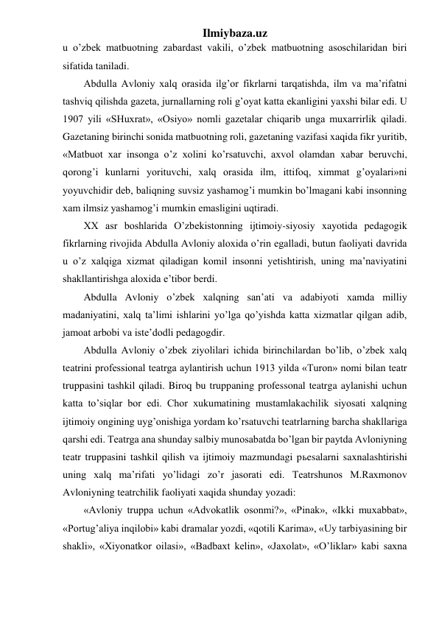 Ilmiybaza.uz 
u o’zbek matbuotning zabardast vakili, o’zbek matbuotning asoschilaridan biri 
sifatida taniladi. 
Abdulla Avloniy xalq orasida ilg’or fikrlarni tarqatishda, ilm va ma’rifatni 
tashviq qilishda gazeta, jurnallarning roli g’oyat katta ekanligini yaxshi bilar edi. U 
1907 yili «SHuxrat», «Osiyo» nomli gazetalar chiqarib unga muxarrirlik qiladi. 
Gazetaning birinchi sonida matbuotning roli, gazetaning vazifasi xaqida fikr yuritib, 
«Matbuot xar insonga o’z xolini ko’rsatuvchi, axvol olamdan xabar beruvchi, 
qorong’i kunlarni yorituvchi, xalq orasida ilm, ittifoq, ximmat g’oyalari»ni 
yoyuvchidir deb, baliqning suvsiz yashamog’i mumkin bo’lmagani kabi insonning 
xam ilmsiz yashamog’i mumkin emasligini uqtiradi. 
XX asr boshlarida O’zbekistonning ijtimoiy-siyosiy xayotida pedagogik 
fikrlarning rivojida Abdulla Avloniy aloxida o’rin egalladi, butun faoliyati davrida 
u o’z xalqiga xizmat qiladigan komil insonni yetishtirish, uning ma’naviyatini 
shakllantirishga aloxida e’tibor berdi. 
Abdulla Avloniy o’zbek xalqning san’ati va adabiyoti xamda milliy 
madaniyatini, xalq ta’limi ishlarini yo’lga qo’yishda katta xizmatlar qilgan adib, 
jamoat arbobi va iste’dodli pedagogdir. 
Abdulla Avloniy o’zbek ziyolilari ichida birinchilardan bo’lib, o’zbek xalq 
teatrini professional teatrga aylantirish uchun 1913 yilda «Turon» nomi bilan teatr 
truppasini tashkil qiladi. Biroq bu truppaning professonal teatrga aylanishi uchun 
katta to’siqlar bor edi. Chor xukumatining mustamlakachilik siyosati xalqning 
ijtimoiy ongining uyg’onishiga yordam ko’rsatuvchi teatrlarning barcha shakllariga 
qarshi edi. Teatrga ana shunday salbiy munosabatda bo’lgan bir paytda Avloniyning 
teatr truppasini tashkil qilish va ijtimoiy mazmundagi pьesalarni saxnalashtirishi 
uning xalq ma’rifati yo’lidagi zo’r jasorati edi. Teatrshunos M.Raxmonov 
Avloniyning teatrchilik faoliyati xaqida shunday yozadi: 
«Avloniy truppa uchun «Advokatlik osonmi?», «Pinak», «Ikki muxabbat», 
«Portug’aliya inqilobi» kabi dramalar yozdi, «qotili Karima», «Uy tarbiyasining bir 
shakli», «Xiyonatkor oilasi», «Badbaxt kelin», «Jaxolat», «O’liklar» kabi saxna 
