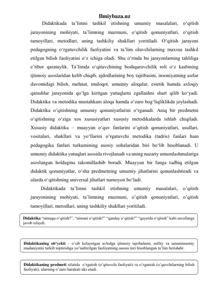 Ilmiybaza.uz 
 Didaktikada ta’limni tashkil etishning umumiy masalalari, o‘qitish 
jarayonining mohiyati, ta’limning mazmuni, o‘qitish qonuniyatlari, o‘qitish 
tamoyillari, metodlari, uning tashkiliy shakllari yoritiladi. O‘qitish jarayoni 
pedagogning o‘rgatuvchilik faoliyatini va ta’lim oluvchilarning maxsus tashkil 
etilgan bilish faoliyatini o‘z ichiga oladi. Shu o‘rinda bu jarayonlarning tahliliga 
e’tibor qarataylik. Ta’limda o‘qituvchining boshqaruvchilik roli o‘z kasbining 
ijtimoiy asoslaridan kelib chiqib, ajdodlarining boy tajribasini, insoniyatning asrlar 
davomidagi bilish, mehnat, muloqot, umumiy aloqalar, estetik hamda axloqiy 
qarashlar jarayonida qo‘lga kiritgan yutuqlarni egallashni shart qilib ko‘yadi. 
Didaktika va metodika mustahkam aloqa hamda o‘zaro bog‘liqliklikda joylashadi. 
Didaktika o‘qitishning umumiy qonuniyatlarini o‘rganadi. Aniq bir predmetni 
o‘qitishning o‘ziga xos xususiyatlari xususiy metodikalarda ishlab chiqiladi. 
Xususiy didaktika – muayyan o‘quv fanlarini o‘qitish qonuniyatlari, usullari, 
vositalari, shakllari va yo‘llarini o‘rgatuvchi metodika (tadris) fanlari ham 
pedagogika fanlari turkumining asosiy sohalaridan biri bo‘lib hisoblanadi. U 
umumiy didaktika yutuqlari asosida rivojlanadi va uning nazariy umumlashmalariga 
asoslangan holdagina takomillashib boradi. Muayyan bir fanga tadbiq etilgan 
didaktik qonuniyatlar, o‘sha predmetning umumiy jihatlarini qonunlashtiradi va 
ularda o‘qitishning universal jihatlari namoyon bo‘ladi.  
Didaktikada ta’limni tashkil etishning umumiy masalalari, o’qitish 
jarayonining mohiyati, ta’limning mazmuni, o’qitish qonuniyatlari, o’qitish 
tamoyillari, metodlari, uning tashkiliy shakllari yoritiladi.  
 
 
 
 
 
 
 
 
Didaktika “nimaga o‘qitish?”, “nimani o‘qitish?” “qanday o‘qitish?” “qayerda o‘qitish” kabi savollarga 
javob izlaydi. 
 
Didaktikaning ob’yekti – o’sib kelayotgan avlodga ijtimoiy tajribalarni, milliy va umuminsoniy 
madaniyatni tarkib toptirishga yo’naltirilgan faoliyatning asosiu turi hisoblangan ta’lim berishdir.   
 
Didaktikaning predmeti sifatida  o’rgatish (o’qituvchi faoliyati) va o’rganish (o’quvchilarning bilish 
faoliyati), ularning o’zaro harakati aks etadi. 
