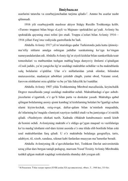 Ilmiybaza.uz 
asarlarini tatarcha va ozarbayjonchadan tarjima qiladi»1. Ammo bu asarlar nashr 
qilinmadi. 
1916 yili ozarbayjonlik mashxur aktyor Sidqiy Ruxillo Toshkentga kelib, 
«Turon» truppasi bilan birga «Layli va Majnun» spektaklini qo’yadi. Avloniy bu 
spektaklda qaysning otasi rolini ijro etadi. Truppa a’zolari bilan Avloniy 1914—
1916 yillari Farg’ona vodiysida gastrollarda bo’ladi. 
Abdulla Avloniy 1917 yil to’ntarishiga qadar Turkistonda juda katta ijtimoiy-
ma’rifiy ishlarni amalga oshirgan jadidlar xarakatining ko’zga ko’ringan 
namoyandalaridan edi. Abdulla Avloniy ilg’or ziyoli kishilar bilan xamkorlikda teatr 
tomoshalari va matbuotdan tushgan mablag’larga dunyoviy ilmlarni o’qitadigan 
«Usuli jadid», ya’ni yangicha ilg’or usuldagi maktablar ochdilar va bu maktablarda 
xalq bolalarini o’qitdilar. Ular o’z millatlaridan yetuk olimlar, bilimdon 
mutaxassislar, madaniyat arboblari yetishib chiqib, yurtni obod, Vatanni ozod, 
farovon etishlarini orzu qildilar va bu yo’lda fidoyilik ko’rsatdilar. 
Abdulla Avloniy 1907 yilda Toshkentning Mirobod maxallasida, keyinchalik 
Degrez maxallasida yangi usuldagi maktablar ochdi. Maktablardagi o’quv asbob-
jixozlarini o’zgartirdi, o’z qo’li bilan parta va doskalar yasadi. Maktabga qabul 
qilingan bolalarning asosiy qismi kambag’al kishilarning bolalari bo’lganligi uchun 
ularni kiyim-kechak, oziq-ovqat, daftar-qalam bilan ta’minlash maqsadida, 
do’stlarining ko’magida «Jamiyati xayriya» tashkil etadi va bu jamiyatga o’zi raislik 
qiladi. «Nashriyot» shirkati tuzib, Xadrada «Maktab kutubxonasi» nomli kitob 
do’konini ochdi. Avloniyning maktabi o’z oldiga qo’ygan maqsad va vazifalariga 
ko’ra mashg’ulotlarni sinf-dars tizimi asosida o’z ona tilida olib borilishi bilan eski 
usul maktablaridan farq qiladi. U o’z maktabida bolalarga geografiya, tarix, 
adabiyot, til, xisob, xandasa, xikmat kabi fanlardan muayyan ma’lumotlar beradi. 
Abdulla Avloniyning ilk o’quvchilardan biri, Toshkent Davlat universitetida 
uzoq yillar dars bergan taniqli pedagog, marxum Yusuf Toxiriy Avloniy Mirobodda 
tashkil qilgan maktab xaqidagi xotiralarida shunday deb yozgan edi: 
                                                 
1 М.Раҳмонов. Ўзбек театри тарихи (XVIII asrdan XX аср аввалигача), «Фан», Т., 1968 йил, 333-бет. 
