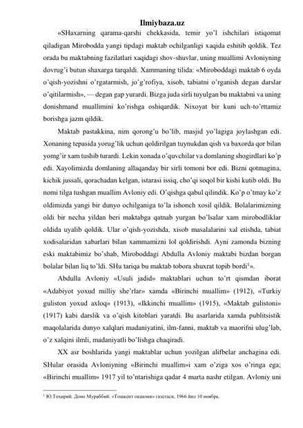 Ilmiybaza.uz 
«SHaxarning qarama-qarshi chekkasida, temir yo’l ishchilari istiqomat 
qiladigan Mirobodda yangi tipdagi maktab ochilganligi xaqida eshitib qoldik. Tez 
orada bu maktabning fazilatlari xaqidagi shov-shuvlar, uning muallimi Avloniyning 
dovrug’i butun shaxarga tarqaldi. Xammaning tilida: «Miroboddagi maktab 6 oyda 
o’qish-yozishni o’rgatarmish, jo’g’rofiya, xisob, tabiatni o’rganish degan darslar 
o’qitilarmish», — degan gap yurardi. Bizga juda sirli tuyulgan bu maktabni va uning 
donishmand muallimini ko’rishga oshiqardik. Nixoyat bir kuni uch-to’rttamiz 
borishga jazm qildik. 
Maktab pastakkina, nim qorong’u bo’lib, masjid yo’lagiga joylashgan edi. 
Xonaning tepasida yorug’lik uchun qoldirilgan tuynukdan qish va baxorda qor bilan 
yomg’ir xam tushib turardi. Lekin xonada o’quvchilar va domlaning shogirdlari ko’p 
edi. Xayolimizda domlaning allaqanday bir sirli tomoni bor edi. Bizni qotmagina, 
kichik jussali, qorachadan kelgan, istarasi issiq, cho’qi soqol bir kishi kutib oldi. Bu 
nomi tilga tushgan muallim Avloniy edi. O’qishga qabul qilindik. Ko’p o’tmay ko’z 
oldimizda yangi bir dunyo ochilganiga to’la ishonch xosil qildik. Bolalarimizning 
oldi bir necha yildan beri maktabga qatnab yurgan bo’lsalar xam mirobodliklar 
oldida uyalib qoldik. Ular o’qish-yozishda, xisob masalalarini xal etishda, tabiat 
xodisalaridan xabarlari bilan xammamizni lol qoldirishdi. Ayni zamonda bizning 
eski maktabimiz bo’shab, Miroboddagi Abdulla Avloniy maktabi bizdan borgan 
bolalar bilan liq to’ldi. SHu tariqa bu maktab tobora shuxrat topib bordi1».  
Abdulla Avloniy «Usuli jadid» maktablari uchun to’rt qismdan iborat 
«Adabiyot yoxud milliy she’rlar» xamda «Birinchi muallim» (1912), «Turkiy 
guliston yoxud axloq» (1913), «Ikkinchi muallim» (1915), «Maktab gulistoni» 
(1917) kabi darslik va o’qish kitoblari yaratdi. Bu asarlarida xamda publitsistik 
maqolalarida dunyo xalqlari madaniyatini, ilm-fanni, maktab va maorifni ulug’lab, 
o’z xalqini ilmli, madaniyatli bo’lishga chaqiradi. 
XX asr boshlarida yangi maktablar uchun yozilgan alifbelar anchagina edi. 
SHular orasida Avloniyning «Birinchi muallim»i xam o’ziga xos o’ringa ega; 
«Birinchi muallim» 1917 yil to’ntarishiga qadar 4 marta nashr etilgan. Avloniy uni 
                                                 
1 Ю.Тоҳирий. Доно Мураббий. «Тошкент оқшоми» газетаси, 1966 йил 10 ноябрь.  
