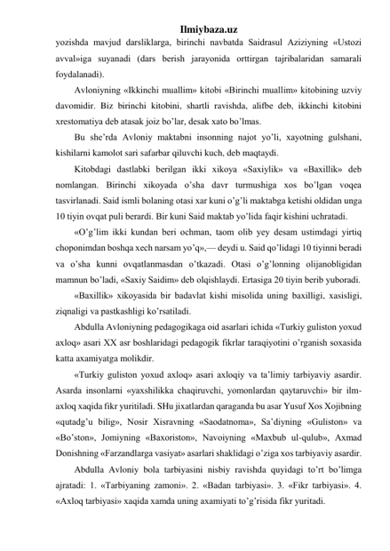 Ilmiybaza.uz 
yozishda mavjud darsliklarga, birinchi navbatda Saidrasul Aziziyning «Ustozi 
avval»iga suyanadi (dars berish jarayonida orttirgan tajribalaridan samarali 
foydalanadi). 
Avloniyning «Ikkinchi muallim» kitobi «Birinchi muallim» kitobining uzviy 
davomidir. Biz birinchi kitobini, shartli ravishda, alifbe deb, ikkinchi kitobini 
xrestomatiya deb atasak joiz bo’lar, desak xato bo’lmas. 
Bu she’rda Avloniy maktabni insonning najot yo’li, xayotning gulshani, 
kishilarni kamolot sari safarbar qiluvchi kuch, deb maqtaydi. 
Kitobdagi dastlabki berilgan ikki xikoya «Saxiylik» va «Baxillik» deb 
nomlangan. Birinchi xikoyada o’sha davr turmushiga xos bo’lgan voqea 
tasvirlanadi. Said ismli bolaning otasi xar kuni o’g’li maktabga ketishi oldidan unga 
10 tiyin ovqat puli berardi. Bir kuni Said maktab yo’lida faqir kishini uchratadi. 
«O’g’lim ikki kundan beri ochman, taom olib yey desam ustimdagi yirtiq 
choponimdan boshqa xech narsam yo’q»,— deydi u. Said qo’lidagi 10 tiyinni beradi 
va o’sha kunni ovqatlanmasdan o’tkazadi. Otasi o’g’lonning olijanobligidan 
mamnun bo’ladi, «Saxiy Saidim» deb olqishlaydi. Ertasiga 20 tiyin berib yuboradi. 
«Baxillik» xikoyasida bir badavlat kishi misolida uning baxilligi, xasisligi, 
ziqnaligi va pastkashligi ko’rsatiladi. 
Abdulla Avloniyning pedagogikaga oid asarlari ichida «Turkiy guliston yoxud 
axloq» asari XX asr boshlaridagi pedagogik fikrlar taraqiyotini o’rganish soxasida 
katta axamiyatga molikdir. 
«Turkiy guliston yoxud axloq» asari axloqiy va ta’limiy tarbiyaviy asardir. 
Asarda insonlarni «yaxshilikka chaqiruvchi, yomonlardan qaytaruvchi» bir ilm-
axloq xaqida fikr yuritiladi. SHu jixatlardan qaraganda bu asar Yusuf Xos Xojibning 
«qutadg’u bilig», Nosir Xisravning «Saodatnoma», Sa’diyning «Guliston» va 
«Bo’ston», Jomiyning «Baxoriston», Navoiyning «Maxbub ul-qulub», Axmad 
Donishning «Farzandlarga vasiyat» asarlari shaklidagi o’ziga xos tarbiyaviy asardir. 
Abdulla Avloniy bola tarbiyasini nisbiy ravishda quyidagi to’rt bo’limga 
ajratadi: 1. «Tarbiyaning zamoni». 2. «Badan tarbiyasi». 3. «Fikr tarbiyasi». 4. 
«Axloq tarbiyasi» xaqida xamda uning axamiyati to’g’risida fikr yuritadi. 
