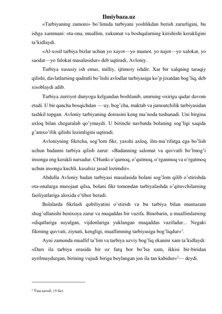 Ilmiybaza.uz 
«Tarbiyaning zamoni» bo’limida tarbiyani yoshlikdan berish zarurligini, bu 
ishga xammani: ota-ona, muallim, xukumat va boshqalarning kirishishi kerakligini 
ta’kidlaydi. 
«Al-xosil tarbiya bizlar uchun yo xayot—yo mamot, yo najot—yo xalokat, yo 
saodat—yo falokat masalasidur» deb uqtiradi, Avloniy. 
Tarbiya xususiy ish emas, milliy, ijtimoiy ishdir. Xar bir xalqning taraqiy 
qilishi, davlatlarning qudratli bo’lishi avlodlar tarbiyasiga ko’p jixatdan bog’liq, deb 
xisoblaydi adib. 
Tarbiya zurriyot dunyoga kelgandan boshlanib, umrning oxiriga qadar davom 
etadi. U bir qancha bosqichdan — uy, bog’cha, maktab va jamoatchilik tarbiyasidan 
tashkil topgan. Avloniy tarbiyaning doirasini keng ma’noda tushunadi. Uni birgina 
axloq bilan chegaralab qo’ymaydi. U birinchi navbatda bolaning sog’ligi xaqida 
g’amxo’rlik qilishi lozimligini uqtiradi. 
Avloniyning fikricha, sog’lom fikr, yaxshi axloq, ilm-ma’rifatga ega bo’lish 
uchun badanni tarbiya qilish zarur. «Badanning salomat va quvvatli bo’lmog’i 
insonga eng kerakli narsadur. CHunki o’qumoq, o’qutmoq, o’rganmoq va o’rgatmoq 
uchun insonga kuchli, kasalsiz jasad lozimdir». 
Abdulla Avloniy badan tarbiyasi masalasida bolani sog’lom qilib o’stirishda 
ota-onalarga murojaat qilsa, bolani fikr tomondan tarbiyalashda o’qituvchilarning 
faoliyatlariga aloxida e’tibor beradi. 
Bolalarda fikrlash qobiliyatini o’stirish va bu tarbiya bilan muntazam 
shug’ullanishi benixoya zarur va muqaddas bir vazifa. Binobarin, u muallimlarning 
«diqatlariga suyalgan, vijdonlariga yuklangan muqaddas vazifadur... Negaki 
fikrning quvvati, ziynati, kengligi, muallimning tarbiyasiga bog’liqdur»1. 
Ayni zamonda muallif ta’lim va tarbiya uzviy bog’liq ekanini xam ta’kidlaydi: 
«Dars ila tarbiya orasida bir oz farq bor bo’lsa xam, ikkisi bir-biridan 
ayrilmaydurgan, birining vujudi biriga boylangan jon ila tan kabidur»2— deydi. 
                                                 
 
2 Ўша китоб, 15-бет. 
