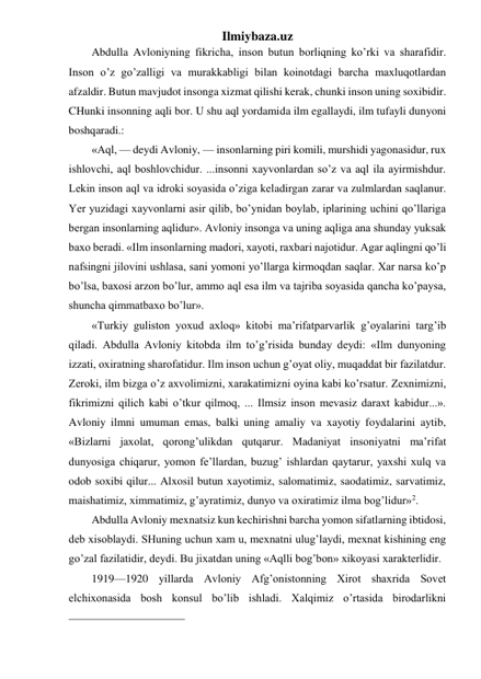 Ilmiybaza.uz 
Abdulla Avloniyning fikricha, inson butun borliqning ko’rki va sharafidir. 
Inson o’z go’zalligi va murakkabligi bilan koinotdagi barcha maxluqotlardan 
afzaldir. Butun mavjudot insonga xizmat qilishi kerak, chunki inson uning soxibidir. 
CHunki insonning aqli bor. U shu aql yordamida ilm egallaydi, ilm tufayli dunyoni 
boshqaradi.: 
«Aql, — deydi Avloniy, — insonlarning piri komili, murshidi yagonasidur, rux 
ishlovchi, aql boshlovchidur. ...insonni xayvonlardan so’z va aql ila ayirmishdur. 
Lekin inson aql va idroki soyasida o’ziga keladirgan zarar va zulmlardan saqlanur. 
Yer yuzidagi xayvonlarni asir qilib, bo’ynidan boylab, iplarining uchini qo’llariga 
bergan insonlarning aqlidur». Avloniy insonga va uning aqliga ana shunday yuksak 
baxo beradi. «Ilm insonlarning madori, xayoti, raxbari najotidur. Agar aqlingni qo’li 
nafsingni jilovini ushlasa, sani yomoni yo’llarga kirmoqdan saqlar. Xar narsa ko’p 
bo’lsa, baxosi arzon bo’lur, ammo aql esa ilm va tajriba soyasida qancha ko’paysa, 
shuncha qimmatbaxo bo’lur». 
«Turkiy guliston yoxud axloq» kitobi ma’rifatparvarlik g’oyalarini targ’ib 
qiladi. Abdulla Avloniy kitobda ilm to’g’risida bunday deydi: «Ilm dunyoning 
izzati, oxiratning sharofatidur. Ilm inson uchun g’oyat oliy, muqaddat bir fazilatdur. 
Zeroki, ilm bizga o’z axvolimizni, xarakatimizni oyina kabi ko’rsatur. Zexnimizni, 
fikrimizni qilich kabi o’tkur qilmoq, ... Ilmsiz inson mevasiz daraxt kabidur...». 
Avloniy ilmni umuman emas, balki uning amaliy va xayotiy foydalarini aytib, 
«Bizlarni jaxolat, qorong’ulikdan qutqarur. Madaniyat insoniyatni ma’rifat 
dunyosiga chiqarur, yomon fe’llardan, buzug’ ishlardan qaytarur, yaxshi xulq va 
odob soxibi qilur... Alxosil butun xayotimiz, salomatimiz, saodatimiz, sarvatimiz, 
maishatimiz, ximmatimiz, g’ayratimiz, dunyo va oxiratimiz ilma bog’lidur»2. 
Abdulla Avloniy mexnatsiz kun kechirishni barcha yomon sifatlarning ibtidosi, 
deb xisoblaydi. SHuning uchun xam u, mexnatni ulug’laydi, mexnat kishining eng 
go’zal fazilatidir, deydi. Bu jixatdan uning «Aqlli bog’bon» xikoyasi xarakterlidir. 
1919—1920 yillarda Avloniy Afg’onistonning Xirot shaxrida Sovet 
elchixonasida bosh konsul bo’lib ishladi. Xalqimiz o’rtasida birodarlikni 
                                                 
 
