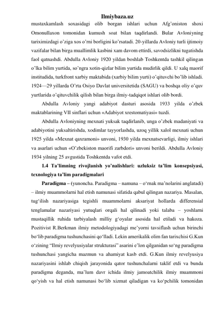 Ilmiybaza.uz 
mustaxkamlash soxasidagi olib borgan ishlari uchun Afg’oniston shoxi 
Omonullaxon tomonidan kumush soat bilan taqdirlandi. Bular Avloniyning 
tariximizdagi o’ziga xos o’rni borligini ko’rsatadi. 20-yillarda Avloniy turli ijtimoiy 
vazifalar bilan birga muallimlik kasbini xam davom ettirdi, savodsizlikni tugatishda 
faol qatnashdi. Abdulla Avloniy 1920 yildan boshlab Toshkentda tashkil qilingan 
o’lka bilim yurtida, so’ngra xotin-qizlar bilim yurtida mudirlik qildi. U xalq maorif 
institudida, turkfront xarbiy maktabida (xarbiy bilim yurti) o’qituvchi bo’lib ishladi. 
1924—29 yillarda O’rta Osiyo Davlat universitetida (SAGU) va boshqa oliy o’quv 
yurtlarida o’qituvchilik qilish bilan birga ilmiy-tadqiqot ishlari olib bordi. 
Abdulla Avloniy yangi adabiyot dasturi asosida 1933 yilda o’zbek 
maktablarining VII sinflari uchun «Adabiyot xrestomatiyasi» tuzdi. 
Abdulla Avloniyning mexnati yuksak taqdirlanib, unga o’zbek madaniyati va 
adabiyotini yuksaltirishda, xodimlar tayyorlashda, uzoq yillik xalol mexnati uchun 
1925 yilda «Mexnat qaxramoni» unvoni, 1930 yilda mexnatsevarligi, ilmiy ishlari 
va asarlari uchun «O’zbekiston maorifi zarbdori» unvoni berildi. Abdulla Avloniy 
1934 yilning 25 avgustida Toshkentda vafot etdi. 
1.4 Ta’limning rivojlanish yo’nalishlari: uzluksiz ta’lim konsepsiyasi, 
texnologiya ta’lim paradigmalari 
Paradigma – (yunoncha. Paradigma – namuna – o‘rnak ma’nolarini anglatadi) 
– ilmiy muammolarni hal etish namunasi sifatida qabul qilingan nazariya. Masalan, 
tug‘ilish nazariyasiga tegishli muammolarni aksariyat hollarda differensial 
tenglamalar nazariyasi yutuqlari orqali hal qilinadi yoki talaba – yoshlarni 
mustaqillik ruhida tarbiyalash milliy g‘oyalar asosida hal etiladi va hakoza. 
Pozitivist R.Berkman ilmiy metodologiyadagi me’yorni tavsiflash uchun birinchi 
bo‘lib paradigma tushunchasini qo‘lladi. Lekin amerikalik olim fan tarixchisi G.Kun 
o‘zining “Ilmiy revelyusiyalar strukturasi” asarini e’lon qilganidan so‘ng paradigma 
tushunchasi yangicha mazmun va ahamiyat kasb etdi. G.Kun ilmiy revelyusiya 
nazariyasini ishlab chiqish jarayonida qator tushunchalarni taklif etdi va bunda 
paradigma deganda, ma’lum davr ichida ilmiy jamoatchilik ilmiy muammoni 
qo‘yish va hal etish namunasi bo‘lib xizmat qiladigan va ko‘pchilik tomonidan 
