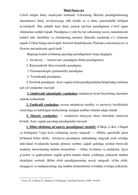 Ilmiybaza.uz 
e’tirof etilgan ilmiy nazariyani tushundi. G.Kunning fikricha paradigmalarning 
almashinuvi ilmiy revelyusiyaga olib keladi va u ilmiy jamoatchilik birligini 
ta’minlaydi. Shu sababli ham ilmiy jamoat ma’lum paradigmani e’tirof etgan 
olimlardan tashkil topadi. Paradigma u yoki bu fan sohasining asosiy muammosini 
tashkil etib, darsliklar va olimlarning mumtoz (klassik) asarlarida o‘z ifodasini 
topadi. G.Kun bunga misol qilib Aristotel dialektikasini, Ptalemey astronomiyasi va 
Nyuton mexanikasini qayd etadi.3 
 Bugungi kunda ta'limning quyidagi paradigmalari keng tarqalgan:  
1. An'anaviy — konservativ paradigma (bilim paradigmasi).  
2. Ratsionalistik (bixevioristik) paradigma. 
 3. Fenomenologik (gumanistik) paradigma. 
 4. Texnokratik paradigma.  
5. Ezoterik paradigma. Ayni vaqtda ta'lim paradigmalarini belgilashga nisbatan 
uch xil yondashuv mavjud: 
 1. Qadriyatli (aksiologik) yondashuv-madaniyat inson hayotining mazmuni 
sifatida tushuniladi.  
2. Faoliyatli yondashuv asosan madaniyat moddiy va ma'naviy boyliklarini 
yaratishga yo'naltirilgan faoliyatning sinalgan usullari sifatida talqin etiladi.  
3. Shaxsiy yondashuv — madaniyat muayyan shaxs timsolida namoyon 
bo'ladi. Ayni vaqtda quyidagi paradigmalar mavjud:  
1. Bilim olishning an'anaviy paradigmasi (modeli) (J.Majo, L.Kro, J.Kapel 
va boshqalar) Unga ko'ra ta'limning asosiy maqsadi — «Bilim, qanchalik qiyin 
bo'lmasin bilim olish». An'anaviy paradigma maktabning maqsadi yosh avlodga 
individual rivojlanishi hamda ijtimoiy tartibni saqlab qolishga yordam beruvchi 
madaniy meroslarning muhim elementlari — bilim, ko'nikma va malakalar, ilg'or 
g'oyalar va qadriyatlarni saqlab qolish hamda ularni yoshlarga yetkazish muhim 
ekanligini yoritadi. Bilim olish paradigmasining asosiy maqsadi: ta'lim olish, 
taraqqiyot va madaniyatning eng muhim elementlarini avloddan-avlodga yetkazish.  
                                                 
3 1 Joyce, B., Calhoun, E., Hopkins, D «Pedagogy, Teaching Practices» 2004.  40-44 b 
