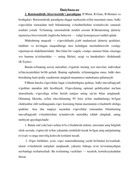 Ilmiybaza.uz 
2. Ratsionalistik (bixevioristik') paradigma (P.Blum, R.Gane, B.Skinner va 
boshqalar). Ratsionalistik paradigma diqqat markazida ta'lim mazmuni emas, balki 
o'quvchilar tomonidan turli bilimlarning o'zlashtirilishini ta'minlovchi samarali 
usullari yotadi. Ta'limning ratsionalistik modeli asosini B.Skinnerning ijtimoiy 
injeneriya bixevioristik (inglizcha behavior — xulqi) konsepsiyasi tashkil qiladi.  
Maktabning maqsadi — o'quvchilarda g'arb madaniyati ijtimoiy qoidalari, 
talablari va ko'zlagan maqsadlariga mos keladigan moslashtiruvchi «xulqiy 
repertuar»ni shakllantirishdir. Shu bilan bir vaqtda, «xulqi» atamasi bilan «insonga 
xos hamma ta'sirlanishlar — uning fikrlari, sezgi va harakatlari» ifodalanadi 
(R.Tayler). 
Bunda ta'limning asosiy metodlari, o'rgatish, trening, test sinovlari, individual 
ta'lim,tuzatishlari bo'lib qoladi. Buning oqibatida, ta'limninggina emas, balki dars 
berishning ham ijodiy xarakterini aniqlash muammosi muhokama qilinmaydi.  
P.Blum barcha o'quvchilar faqat o'zlashtiribgina qolmay, balki muvaffaqiyatli 
o'qishlari mumkin deb hisoblaydi. O'quvchining optimal qobiliyatlari ma'lum 
sharoitlarda, o'quvchiga ta'lim berish natijasi uning sur'ati bilan aniqlanadi. 
Olimning fikricha, ta'lim oluvchilarning 95 foizi ta'lim muddatlariga bo'lgan 
cheklashlar olib tashlanganda o'quv kursining butun mazmunini o'zlashtirib olishga 
qodirlar. Ana shu nuqtayi nazardan o'quvchilar tomonidan bilimlarning 
muvaffaqiyatli o'zlashtirishini ta'minlovchi metodika ishlab chiqiladi, uning 
mohiyati quyidagichadir:  
1. Butun sinf yoki kurs uchun to'la o'zlashtirish etaloni, mezonini aniq belgilab 
olish asosida, o'qituvchi ta'lim yakunida erishilishi kerak bo'lgan aniq natijalarning 
ro'yxati va unga muvofiq keluvchi testlarni tuzadi. 
 2. O'quv birliklari, ya'ni, o'quv materiallarining yaxlit bo'limlari ko'rsatiladi, 
ularni o'zlashtirish natijalari aniqlanadi, yakuniy bahoga ta'sir ko'rsatmaydigan 
navbatdagi testlartuziladi. Bu testlarning vazifalari — tuzatish, korreksiyalashdan 
iborat.  
