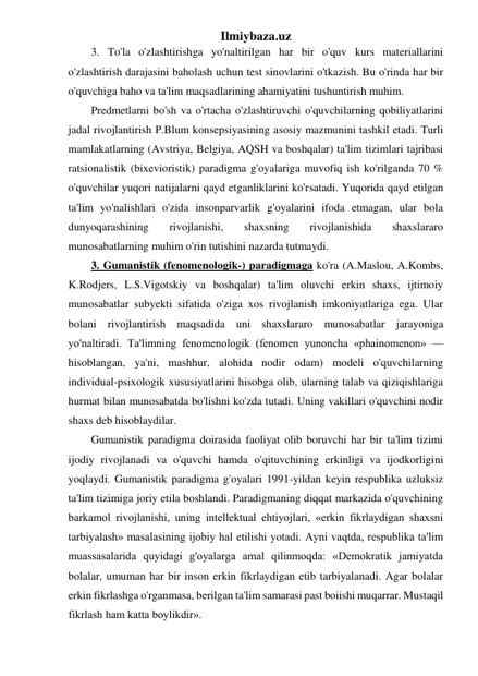 Ilmiybaza.uz 
3. To'la o'zlashtirishga yo'naltirilgan har bir o'quv kurs materiallarini 
o'zlashtirish darajasini baholash uchun test sinovlarini o'tkazish. Bu o'rinda har bir 
o'quvchiga baho va ta'lim maqsadlarining ahamiyatini tushuntirish muhim.  
Predmetlarni bo'sh va o'rtacha o'zlashtiruvchi o'quvchilarning qobiliyatlarini 
jadal rivojlantirish P.Blum konsepsiyasining asosiy mazmunini tashkil etadi. Turli 
mamlakatlarning (Avstriya, Belgiya, AQSH va boshqalar) ta'lim tizimlari tajribasi 
ratsionalistik (bixevioristik) paradigma g'oyalariga muvofiq ish ko'rilganda 70 % 
o'quvchilar yuqori natijalarni qayd etganliklarini ko'rsatadi. Yuqorida qayd etilgan 
ta'lim yo'nalishlari o'zida insonparvarlik g'oyalarini ifoda etmagan, ular bola 
dunyoqarashining 
rivojlanishi, 
shaxsning 
rivojlanishida 
shaxslararo 
munosabatlarning muhim o'rin tutishini nazarda tutmaydi.  
3. Gumanistik (fenomenologik-) paradigmaga ko'ra (A.Maslou, A.Kombs, 
K.Rodjers, L.S.Vigotskiy va boshqalar) ta'lim oluvchi erkin shaxs, ijtimoiy 
munosabatlar subyekti sifatida o'ziga xos rivojlanish imkoniyatlariga ega. Ular 
bolani rivojlantirish maqsadida uni shaxslararo munosabatlar jarayoniga 
yo'naltiradi. Ta'limning fenomenologik (fenomen yunoncha «phainomenon» — 
hisoblangan, ya'ni, mashhur, alohida nodir odam) modeli o'quvchilarning 
individual-psixologik xususiyatlarini hisobga olib, ularning talab va qiziqishlariga 
hurmat bilan munosabatda bo'lishni ko'zda tutadi. Uning vakillari o'quvchini nodir 
shaxs deb hisoblaydilar.  
Gumanistik paradigma doirasida faoliyat olib boruvchi har bir ta'lim tizimi 
ijodiy rivojlanadi va o'quvchi hamda o'qituvchining erkinligi va ijodkorligini 
yoqlaydi. Gumanistik paradigma g'oyalari 1991-yildan keyin respublika uzluksiz 
ta'lim tizimiga joriy etila boshlandi. Paradigmaning diqqat markazida o'quvchining 
barkamol rivojlanishi, uning intellektual ehtiyojlari, «erkin fikrlaydigan shaxsni 
tarbiyalash» masalasining ijobiy hal etilishi yotadi. Ayni vaqtda, respublika ta'lim 
muassasalarida quyidagi g'oyalarga amal qilinmoqda: «Demokratik jamiyatda 
bolalar, umuman har bir inson erkin fikrlaydigan etib tarbiyalanadi. Agar bolalar 
erkin fikrlashga o'rganmasa, berilgan ta'lim samarasi past boiishi muqarrar. Mustaqil 
fikrlash ham katta boylikdir».  
