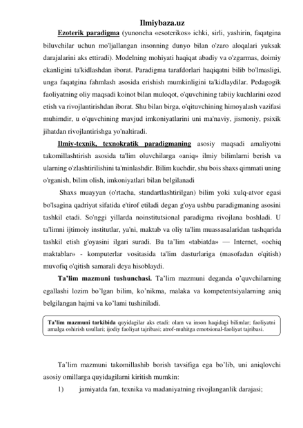 Ilmiybaza.uz 
Ezoterik paradigma (yunoncha «esoterikos» ichki, sirli, yashirin, faqatgina 
biluvchilar uchun mo'ljallangan insonning dunyo bilan o'zaro aloqalari yuksak 
darajalarini aks ettiradi). Modelning mohiyati haqiqat abadiy va o'zgarmas, doimiy 
ekanligini ta'kidlashdan iborat. Paradigma tarafdorlari haqiqatni bilib bo'lmasligi, 
unga faqatgina fahmlash asosida erishish mumkinligini ta'kidlaydilar. Pedagogik 
faoliyatning oliy maqsadi koinot bilan muloqot, o'quvchining tabiiy kuchlarini ozod 
etish va rivojlantirishdan iborat. Shu bilan birga, o'qituvchining himoyalash vazifasi 
muhimdir, u o'quvchining mavjud imkoniyatlarini uni ma'naviy, jismoniy, psixik 
jihatdan rivojlantirishga yo'naltiradi.  
Ilmiy-texnik, texnokratik paradigmaning asosiy maqsadi amaliyotni 
takomillashtirish asosida ta'lim oluvchilarga «aniq» ilmiy bilimlarni berish va 
ularning o'zlashtirilishini ta'minlashdir. Bilim kuchdir, shu bois shaxs qimmati uning 
o'rganish, bilim olish, imkoniyatlari bilan belgilanadi 
 Shaxs muayyan (o'rtacha, standartlashtirilgan) bilim yoki xulq-atvor egasi 
bo'lsagina qadriyat sifatida e'tirof etiladi degan g'oya ushbu paradigmaning asosini 
tashkil etadi. So'nggi yillarda noinstitutsional paradigma rivojlana boshladi. U 
ta'limni ijtimoiy institutlar, ya'ni, maktab va oliy ta'lim muassasalaridan tashqarida 
tashkil etish g'oyasini ilgari suradi. Bu ta’lim «tabiatda» — Internet, «ochiq 
maktablar» - komputerlar vositasida ta'lim dasturlariga (masofadan o'qitish) 
muvofiq o'qitish samarali deya hisoblaydi. 
Ta’lim mazmuni tushunchasi. Ta’lim mazmuni deganda o’quvchilarning 
egallashi lozim bo’lgan bilim, ko’nikma, malaka va kompetentsiyalarning aniq 
belgilangan hajmi va ko’lami tushiniladi.  
 
 
 
 
Ta’lim mazmuni takomillashib borish tavsifiga ega bo’lib, uni aniqlovchi 
asosiy omillarga quyidagilarni kiritish mumkin: 
1) 
jamiyatda fan, texnika va madaniyatning rivojlanganlik darajasi; 
Ta’lim mazmuni tarkibida quyidagilar aks etadi: olam va inson haqidagi bilimlar; faoliyatni 
amalga oshirish usullari; ijodiy faoliyat tajribasi; atrof-muhitga emotsional-faoliyat tajribasi. 
