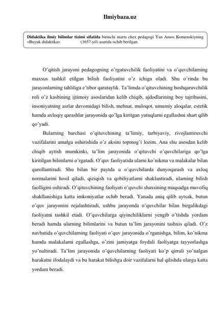 Ilmiybaza.uz 
 
 
 
 
 
O’qitish jarayoni pedagogning o’rgatuvchilik faoliyatini va o’quvchilarning 
maxsus tashkil etilgan bilish faoliyatini o’z ichiga oladi. Shu o’rinda bu 
jarayonlarning tahliliga e’tibor qarataylik. Ta’limda o’qituvchining boshqaruvchilik 
roli o’z kasbining ijtimoiy asoslaridan kelib chiqib, ajdodlarining boy tajribasini, 
insoniyatning asrlar davomidagi bilish, mehnat, muloqot, umumiy aloqalar, estetik 
hamda axloqiy qarashlar jarayonida qo’lga kiritgan yutuqlarni egallashni shart qilib 
qo’yadi. 
Bularning barchasi o’qituvchining ta’limiy, tarbiyaviy, rivojlantiruvchi 
vazifalarini amalga oshirishida o’z aksini topmog’i lozim. Ana shu asosdan kelib 
chiqib aytish mumkinki, ta’lim jarayonida o’qituvchi o’quvchilariga qo’lga 
kiritilgan bilimlarni o’rgatadi. O’quv faoliyatida ularni ko’nikma va malakalar bilan 
qurollantiradi. Shu bilan bir paytda u o’quvchilarda dunyoqarash va axloq 
normalarini hosil qiladi, qiziqish va qobiliyatlarni shaklantiradi, ularning bilish 
faolligini oshiradi. O’qituvchining faoliyati o’quvchi shaxsining maqsadga muvofiq 
shakllanishiga katta imkoniyatlar ochib beradi. Yanada aniq qilib aytsak, butun 
o’quv jarayonini rejalashtiradi, ushbu jarayonda o’quvchilar bilan birgalikdagi 
faoliyatni tashkil etadi. O’quvchilarga qiyinchiliklarni yengib o’tishda yordam 
beradi hamda ularning bilimlarini va butun ta’lim jarayonini tashxis qiladi. O’z 
navbatida o’quvchilarning faoliyati o’quv jarayonida o’rganishga, bilim, ko’nikma 
hamda malakalarni egallashga, o’zini jamiyatga foydali faoliyatga tayyorlashga 
yo’naltiradi. Ta’lim jarayonida o’quvchilarning faoliyati ko’p qirrali yo’nalgan 
harakatni ifodalaydi va bu harakat bilishga doir vazifalarni hal qilishda ularga katta 
yordam beradi.  
Didaktika ilmiy bilimlar tizimi sifatida birinchi marta chex pedagogi Yan Amos Komenskiyning 
«Buyuk didaktika»                   (1657-yil) asarida ochib berilgan. 
