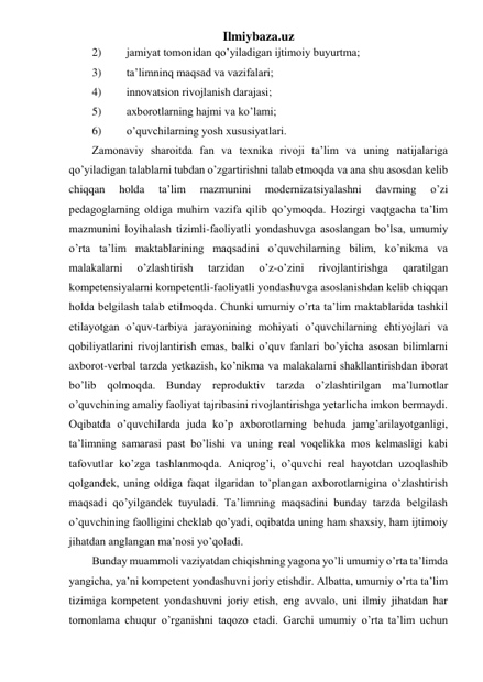 Ilmiybaza.uz 
2) 
jamiyat tomonidan qo’yiladigan ijtimoiy buyurtma; 
3) 
ta’limninq maqsad va vazifalari; 
4) 
innovatsion rivojlanish darajasi; 
5) 
axborotlarning hajmi va ko’lami; 
6) 
o’quvchilarning yosh xususiyatlari.  
Zamonaviy sharoitda fan va texnika rivoji ta’lim va uning natijalariga 
qo’yiladigan talablarni tubdan o’zgartirishni talab etmoqda va ana shu asosdan kelib 
chiqqan 
holda 
ta’lim 
mazmunini 
modernizatsiyalashni 
davrning 
o’zi 
pedagoglarning oldiga muhim vazifa qilib qo’ymoqda. Hozirgi vaqtgacha ta’lim 
mazmunini loyihalash tizimli-faoliyatli yondashuvga asoslangan bo’lsa, umumiy 
o’rta ta’lim maktablarining maqsadini o’quvchilarning bilim, ko’nikma va 
malakalarni 
o’zlashtirish 
tarzidan 
o’z-o’zini 
rivojlantirishga 
qaratilgan 
kompetensiyalarni kompetentli-faoliyatli yondashuvga asoslanishdan kelib chiqqan 
holda belgilash talab etilmoqda. Chunki umumiy o’rta ta’lim maktablarida tashkil 
etilayotgan o’quv-tarbiya jarayonining mohiyati o’quvchilarning ehtiyojlari va 
qobiliyatlarini rivojlantirish emas, balki o’quv fanlari bo’yicha asosan bilimlarni 
axborot-verbal tarzda yetkazish, ko’nikma va malakalarni shakllantirishdan iborat 
bo’lib qolmoqda. Bunday reproduktiv tarzda o’zlashtirilgan ma’lumotlar 
o’quvchining amaliy faoliyat tajribasini rivojlantirishga yetarlicha imkon bermaydi. 
Oqibatda o’quvchilarda juda ko’p axborotlarning behuda jamg’arilayotganligi, 
ta’limning samarasi past bo’lishi va uning real voqelikka mos kelmasligi kabi 
tafovutlar ko’zga tashlanmoqda. Aniqrog’i, o’quvchi real hayotdan uzoqlashib 
qolgandek, uning oldiga faqat ilgaridan to’plangan axborotlarnigina o’zlashtirish 
maqsadi qo’yilgandek tuyuladi. Ta’limning maqsadini bunday tarzda belgilash 
o’quvchining faolligini cheklab qo’yadi, oqibatda uning ham shaxsiy, ham ijtimoiy 
jihatdan anglangan ma’nosi yo’qoladi. 
Bunday muammoli vaziyatdan chiqishning yagona yo’li umumiy o’rta ta’limda 
yangicha, ya’ni kompetent yondashuvni joriy etishdir. Albatta, umumiy o’rta ta’lim 
tizimiga kompetent yondashuvni joriy etish, eng avvalo, uni ilmiy jihatdan har 
tomonlama chuqur o’rganishni taqozo etadi. Garchi umumiy o’rta ta’lim uchun 
