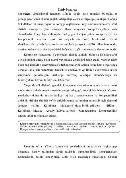 Ilmiybaza.uz 
kompetent yondashuvni fenomen sifatida talqin etish mumkin bo’lsada, u 
pedagogika fanida chuqur anglab yetilganligi va o’z o’rniga ega ekanligini alohida 
ta’kidlab o’tish lozim. Ayniqsa, so’nggi vaqtlarda ta’limga doir muammolarni tahlil 
etishda «kompetensiya», «kompetentlik», «tayanch kompetensiyalar» kabi 
atamalardan keng foydanilmoqda. Pedagogik hamjamiyatda kompetensiya va 
kompetentlik, ulardan qaysi biri tanyach (universal) hisoblanishi, ularni 
shakllantirish va baholash usullarini aniqlash jarayoni jadallik bilan bormoqda, 
mazkur tushunchalarni aniqlashtirish bo’yicha qizg’in munozaralar davom etmoqda.  
Kompetent yondashuv o’quvchidan alohida-alohida bilim va ko’nikmalarni 
o’zlashtirishni emas, balki ularni yaxlitlikda egallashni talab etadi. Mazkur talab 
bilan bog’liqlikda o’z navbatida o’qitish metodlarini tanlash tizimi ham o’zgarishga 
uchraydi. O’qitish metodlarini tanlash va amaliyotda qo’llash o’z navbatida ta’lim 
jarayonida 
qo’yiladigan 
talablarga 
muvofiq 
keladigan 
kompetensiya 
va 
funktsiyalarni takomillashtirishni talab etadi. 
Yuqorida ta’kidlab o’tilganidek, kompetent yondashuv umumiy o’rta ta’limni 
modernizatsiyalash nuqtai nazaridan yangi pedagogik voqelik hisoblanadi. Mazkur 
yondashuv doirasida amaliy faoliyat tajribasi, kompetensiya va kompetentlikni 
didaktik birliklar sifatida ko’rib chiqish hamda ta’limning an’anaviy uch elementi 
(triada) – «Bilim – Ko’nikma – Malaka»ni oltita birlik (sikstet)  – «Bilim – 
Ko’nikma – Malaka – Amaliy faoliyat tajribasi – Kompetensiya – Kompetentlik» 
tarzida tahlil etilishi talab etiladi.     
 
 
 
 
   
Umumiy o’rta ta’limda kompetent yondashuvni tatbiq etish haqida gap 
ketganda, kasbiy ta’limdan farqli ravishda «umumta’limiy kompetensiya» 
tushunchasini ta’lim amaliyotiga tatbiq etish maqsadga muvofiqdir. Chunki 
Kompetentsiyaviy yondashuvda ta’limning an’anaviy uch elementi (triada) – «Bilim – Ko‘nikma – 
Malaka»ni oltita birlik (sikstet)  – «Bilim – Ko‘nikma – Malaka – Amaliy faoliyat tajribasi – 
Kompetensiya – Kompetentlik» tarzida tahlil etish talab etiladi. 
