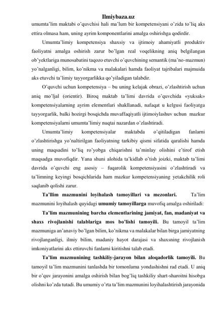 Ilmiybaza.uz 
umumta’lim maktabi o’quvchisi hali ma’lum bir kompetensiyani o’zida to’liq aks 
ettira olmasa ham, uning ayrim komponentlarini amalga oshirishga qodirdir.  
Umumta’limiy kompetensiya shaxsiy va ijtimoiy ahamiyatli produktiv 
faoliyatni amalga oshirish zarur bo’lgan real voqelikning aniq belgilangan 
ob’yektlariga munosabatini taqozo etuvchi o’quvchining semantik (ma’no-mazmun) 
yo’nalganligi, bilim, ko’nikma va malakalari hamda faoliyat tajribalari majmuida 
aks etuvchi ta’limiy tayyorgarlikka qo’yiladigan talabdir. 
O’quvchi uchun kompetensiya – bu uning kelajak obrazi, o’zlashtirish uchun 
aniq mo’ljal (orientir). Biroq maktab ta’limi davrida o’quvchida «yuksak» 
kompetensiyalarning ayrim elementlari shakllanadi, nafaqat u kelgusi faoliyatga 
tayyorgarlik, balki hozirgi bosqichda muvaffaqiyatli ijtimoiylashuv uchun  mazkur 
kompetensiyalarni umumta’limiy nuqtai nazardan o’zlashtiradi.  
Umumta’limiy 
kompetensiyalar 
maktabda 
o’qitiladigan 
fanlarni 
o’zlashtirishga yo’naltirilgan faoliyatning tarkibiy qismi sifatida qaralishi hamda 
uning maqsadini to’liq ro’yobga chiqarishni ta’minlay olishini e’tirof etish 
maqsadga muvofiqdir. Yana shuni alohida ta’kidlab o’tish joizki, maktab ta’limi 
davrida o’quvchi eng asosiy – fuqarolik kompetensiyasini o’zlashtiradi va 
ta’limning keyingi bosqichlarida ham mazkur kompetensiyaning yetakchilik roli 
saqlanib qolishi zarur. 
Ta’llim mazmunini loyihalash tamoyillari va mezonlari.    Ta’lim 
mazmunini loyihalash quyidagi umumiy tamoyillarga muvofiq amalga oshiriladi: 
Ta’lim mazmunining barcha elementlarining jamiyat, fan, madaniyat va 
shaxs rivojlanishi talablariga mos bo’lishi tamoyili. Bu tamoyil ta’lim 
mazmuniga an’anaviy bo’lgan bilim, ko’nikma va malakalar bilan birga jamiyatning 
rivojlanganligi, ilmiy bilim, madaniy hayot darajasi va shaxsning rivojlanish 
imkoniyatlarini aks ettiruvchi fanlarni kiritishni talab etadi. 
Ta’lim mazmunining tashkiliy-jarayon bilan aloqadorlik tamoyili. Bu 
tamoyil ta’lim mazmunini tanlashda bir tomonlama yondashishni rad etadi. U aniq 
bir o’quv jarayonini amalga oshirish bilan bog’liq tashkiliy shart-sharoitni hisobga 
olishni ko’zda tutadi. Bu umumiy o’rta ta’lim mazmunini loyihalashtirish jarayonida 
