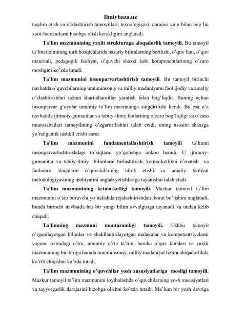 Ilmiybaza.uz 
taqdim etish va o’zlashtirish tamoyillari, texnologiyasi, darajasi va u bilan bog’liq 
xatti-harakatlarni hisobga olish kerakligini anglatadi. 
Ta’lim mazmunining yaxlit strukturaga aloqadorlik tamoyili. Bu tamoyil 
ta’lim tizimining turli bosqichlarida nazariy bilimlarning berilishi, o’quv fani, o’quv 
materiali, pedagogik faoliyat, o’quvchi shaxsi kabi komponentlarining o’zaro 
mosligini ko’zda tutadi. 
Ta’lim mazmunini insonparvarlashtirish tamoyili. Bu tamoyil birinchi 
navbatda o’quvchilarning umuminsoniy va milliy madaniyatni faol ijodiy va amaliy 
o’zlashtirishlari uchun shart-sharoitlar yaratish bilan bog’liqdir. Buning uchun 
insonparvar g’oyalar umumiy ta’lim mazmuniga singdirilishi kerak. Bu esa o’z 
navbatida ijtimoiy-gumanitar va tabiiy-ilmiy fanlarning o’zaro bog’liqligi va o’zaro 
munosabatlari tamoyilining o’zgartirilishini talab etadi, uning asosini shaxsga 
yo’nalganlik tashkil etishi zarur. 
Ta’lim 
mazmunini 
fundamentallashtirish 
tamoyili 
ta’limni 
insonparvarlashtirishdagi to’siqlarni yo’qotishga imkon beradi. U ijtimoiy-
gumanitar va tabiiy-ilmiy  bilimlarni birlashtirish, ketma-ketlikni o’rnatish  va 
fanlararo 
aloqalarni 
o’quvchilarning 
idrok 
etishi 
va 
amaliy 
faoliyat 
metodologiyasining mohiyatini anglab yetishlariga tayanishni talab etadi.  
Ta’lim mazmunining ketma-ketligi tamoyili. Mazkur tamoyil ta’lim 
mazmunini o’sib boruvchi yo’nalishda rejalashtirishdan iborat bo’lishini anglatadi, 
bunda birinchi navbatda har bir yangi bilim avvalgisiga tayanadi va undan kelib 
chiqadi. 
Ta’limning 
mazmuni 
muntazamligi 
tamoyili. 
Ushbu 
tamoyil 
o’rganilayotgan bilimlar va shakllantirilayotgan malakalar va kompetentsiyalarni 
yagona tizimdagi o’rni, umumiy o’rta ta’lim, barcha o’quv kurslari va yaxlit 
mazmunning bir-biriga hamda umuminsoniy, milliy madaniyat tizimi aloqadorlikda 
ko’rib chiqishni ko’zda tutadi. 
Ta’lim mazmunining o’quvchilar yosh xususiyatlariga  mosligi tamoyili. 
Mazkur tamoyil ta’lim mazmunini loyihalashda o’quvchilarning yosh xususiyatlari 
va tayyorgarlik darajasini hizobga olishni ko’zda tutadi. Ma’lum bir yosh davriga 
