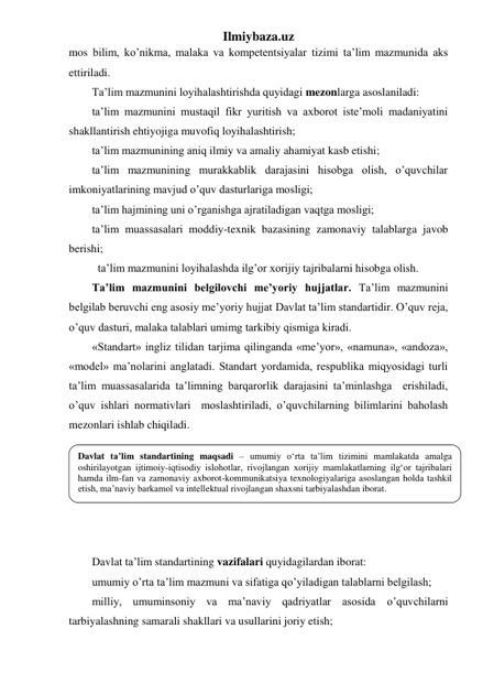 Ilmiybaza.uz 
mos bilim, ko’nikma, malaka va kompetentsiyalar tizimi ta’lim mazmunida aks 
ettiriladi. 
Ta’lim mazmunini loyihalashtirishda quyidagi mezonlarga asoslaniladi: 
ta’lim mazmunini mustaqil fikr yuritish va axborot iste’moli madaniyatini 
shakllantirish ehtiyojiga muvofiq loyihalashtirish; 
ta’lim mazmunining aniq ilmiy va amaliy ahamiyat kasb etishi; 
ta’lim mazmunining murakkablik darajasini hisobga olish, o’quvchilar 
imkoniyatlarining mavjud o’quv dasturlariga mosligi; 
ta’lim hajmining uni o’rganishga ajratiladigan vaqtga mosligi; 
ta’lim muassasalari moddiy-texnik bazasining zamonaviy talablarga javob 
berishi; 
 ta’lim mazmunini loyihalashda ilg’or xorijiy tajribalarni hisobga olish. 
Ta’lim mazmunini belgilovchi me’yoriy hujjatlar. Ta’lim mazmunini 
belgilab beruvchi eng asosiy me’yoriy hujjat Davlat ta’lim standartidir. O’quv reja, 
o’quv dasturi, malaka talablari umimg tarkibiy qismiga kiradi. 
«Standart» ingliz tilidan tarjima qilinganda «me’yor», «namuna», «andoza», 
«model» ma’nolarini anglatadi. Standart yordamida, respublika miqyosidagi turli 
ta’lim muassasalarida ta’limning barqarorlik darajasini ta’minlashga  erishiladi, 
o’quv ishlari normativlari  moslashtiriladi, o’quvchilarning bilimlarini baholash 
mezonlari ishlab chiqiladi.  
 
 
 
 
 
 
Davlat ta’lim standartining vazifalari quyidagilardan iborat: 
umumiy o’rta ta’lim mazmuni va sifatiga qo’yiladigan talablarni belgilash; 
milliy, umuminsoniy va ma’naviy qadriyatlar asosida o’quvchilarni 
tarbiyalashning samarali shakllari va usullarini joriy etish; 
Davlat ta’lim standartining maqsadi – umumiy o‘rta ta’lim tizimini mamlakatda amalga 
oshirilayotgan ijtimoiy-iqtisodiy islohotlar, rivojlangan xorijiy mamlakatlarning ilg‘or tajribalari 
hamda ilm-fan va zamonaviy axborot-kommunikatsiya texnologiyalariga asoslangan holda tashkil 
etish, ma’naviy barkamol va intellektual rivojlangan shaxsni tarbiyalashdan iborat. 
 
