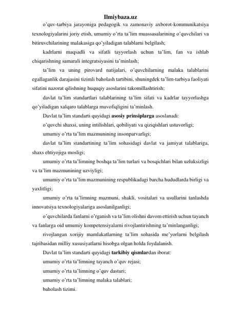 Ilmiybaza.uz 
o’quv-tarbiya jarayoniga pedagogik va zamonaviy axborot-kommunikatsiya 
texnologiyalarini joriy etish, umumiy o’rta ta’lim muassasalarining o’quvchilari va 
bitiruvchilarining malakasiga qo’yiladigan talablarni belgilash; 
kadrlarni maqsadli va sifatli tayyorlash uchun ta’lim, fan va ishlab 
chiqarishning samarali integratsiyasini ta’minlash; 
ta’lim va uning pirovard natijalari, o’quvchilarning malaka talablarini 
egallaganlik darajasini tizimli baholash tartibini, shuningdek ta’lim-tarbiya faoliyati 
sifatini nazorat qilishning huquqiy asoslarini takomillashtirish; 
davlat ta’lim standartlari talablarining ta’lim sifati va kadrlar tayyorlashga 
qo’yiladigan xalqaro talablarga muvofiqligini ta’minlash. 
Davlat ta’lim standarti quyidagi asosiy prinsiplarga asoslanadi: 
o’quvchi shaxsi, uning intilishlari, qobiliyati va qiziqishlari ustuvorligi; 
umumiy o’rta ta’lim mazmunining insonparvarligi; 
davlat ta’lim standartining ta’lim sohasidagi davlat va jamiyat talablariga, 
shaxs ehtiyojiga mosligi; 
umumiy o’rta ta’limning boshqa ta’lim turlari va bosqichlari bilan uzluksizligi 
va ta’lim mazmunining uzviyligi; 
umumiy o’rta ta’lim mazmunining respublikadagi barcha hududlarda birligi va 
yaxlitligi; 
umumiy o’rta ta’limning mazmuni, shakli, vositalari va usullarini tanlashda 
innovatsiya texnologiyalariga asoslanilganligi; 
o’quvchilarda fanlarni o’rganish va ta’lim olishni davom ettirish uchun tayanch 
va fanlarga oid umumiy kompetensiyalarni rivojlantirishning ta’minlanganligi; 
rivojlangan xorijiy mamlakatlarning ta’lim sohasida me’yorlarni belgilash 
tajribasidan milliy xususiyatlarni hisobga olgan holda foydalanish. 
Davlat ta’lim standarti quyidagi tarkibiy qismlardan iborat: 
umumiy o’rta ta’limning tayanch o’quv rejasi; 
umumiy o’rta ta’limning o’quv dasturi; 
umumiy o’rta ta’limning malaka talablari; 
baholash tizimi. 
