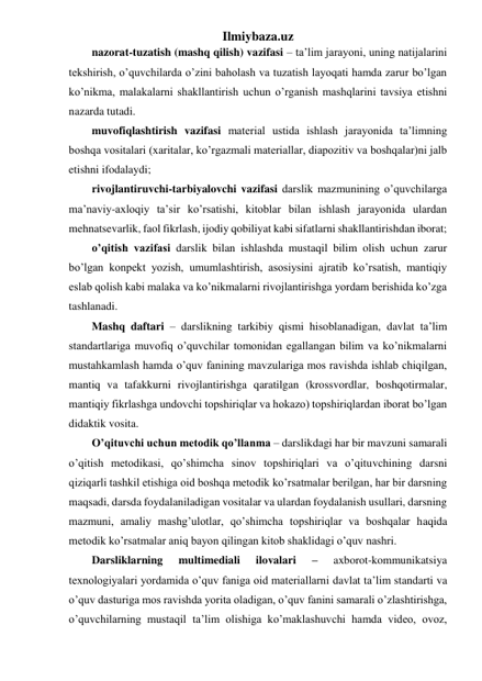 Ilmiybaza.uz 
nazorat-tuzatish (mashq qilish) vazifasi – ta’lim jarayoni, uning natijalarini 
tekshirish, o’quvchilarda o’zini baholash va tuzatish layoqati hamda zarur bo’lgan 
ko’nikma, malakalarni shakllantirish uchun o’rganish mashqlarini tavsiya etishni 
nazarda tutadi. 
muvofiqlashtirish vazifasi material ustida ishlash jarayonida ta’limning 
boshqa vositalari (xaritalar, ko’rgazmali materiallar, diapozitiv va boshqalar)ni jalb 
etishni ifodalaydi; 
rivojlantiruvchi-tarbiyalovchi vazifasi darslik mazmunining o’quvchilarga 
ma’naviy-axloqiy ta’sir ko’rsatishi, kitoblar bilan ishlash jarayonida ulardan 
mehnatsevarlik, faol fikrlash, ijodiy qobiliyat kabi sifatlarni shakllantirishdan iborat; 
o’qitish vazifasi darslik bilan ishlashda mustaqil bilim olish uchun zarur 
bo’lgan konpekt yozish, umumlashtirish, asosiysini ajratib ko’rsatish, mantiqiy 
eslab qolish kabi malaka va ko’nikmalarni rivojlantirishga yordam berishida ko’zga 
tashlanadi. 
Mashq daftari – darslikning tarkibiy qismi hisoblanadigan, davlat ta’lim 
standartlariga muvofiq o’quvchilar tomonidan egallangan bilim va ko’nikmalarni 
mustahkamlash hamda o’quv fanining mavzulariga mos ravishda ishlab chiqilgan, 
mantiq va tafakkurni rivojlantirishga qaratilgan (krossvordlar, boshqotirmalar, 
mantiqiy fikrlashga undovchi topshiriqlar va hokazo) topshiriqlardan iborat bo’lgan 
didaktik vosita. 
O’qituvchi uchun metodik qo’llanma – darslikdagi har bir mavzuni samarali 
o’qitish metodikasi, qo’shimcha sinov topshiriqlari va o’qituvchining darsni 
qiziqarli tashkil etishiga oid boshqa metodik ko’rsatmalar berilgan, har bir darsning 
maqsadi, darsda foydalaniladigan vositalar va ulardan foydalanish usullari, darsning 
mazmuni, amaliy mashg’ulotlar, qo’shimcha topshiriqlar va boshqalar haqida 
metodik ko’rsatmalar aniq bayon qilingan kitob shaklidagi o’quv nashri. 
Darsliklarning 
multimediali 
ilovalari 
– 
axborot-kommunikatsiya 
texnologiyalari yordamida o’quv faniga oid materiallarni davlat ta’lim standarti va 
o’quv dasturiga mos ravishda yorita oladigan, o’quv fanini samarali o’zlashtirishga, 
o’quvchilarning mustaqil ta’lim olishiga ko’maklashuvchi hamda video, ovoz, 
