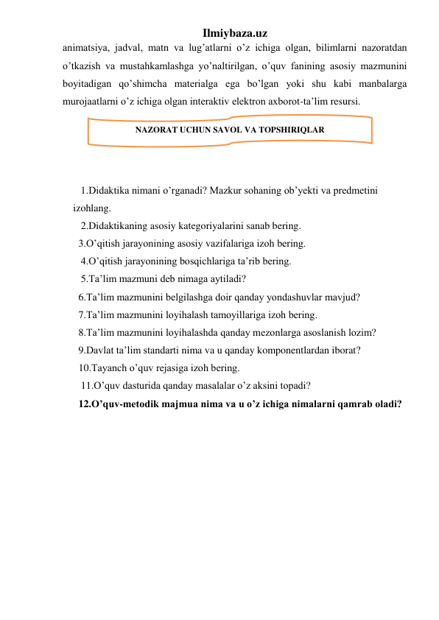 Ilmiybaza.uz 
animatsiya, jadval, matn va lug’atlarni o’z ichiga olgan, bilimlarni nazoratdan 
o’tkazish va mustahkamlashga yo’naltirilgan, o’quv fanining asosiy mazmunini 
boyitadigan qo’shimcha materialga ega bo’lgan yoki shu kabi manbalarga 
murojaatlarni o’z ichiga olgan interaktiv elektron axborot-ta’lim resursi. 
 
 
 
 
     1.Didaktika nimani o’rganadi? Mazkur sohaning ob’yekti va predmetini 
izohlang. 
   2.Didaktikaning asosiy kategoriyalarini sanab bering. 
3.O’qitish jarayonining asosiy vazifalariga izoh bering. 
   4.O’qitish jarayonining bosqichlariga ta’rib bering. 
   5.Ta’lim mazmuni deb nimaga aytiladi? 
6.Ta’lim mazmunini belgilashga doir qanday yondashuvlar mavjud? 
7.Ta’lim mazmunini loyihalash tamoyillariga izoh bering. 
8.Ta’lim mazmunini loyihalashda qanday mezonlarga asoslanish lozim? 
9.Davlat ta’lim standarti nima va u qanday komponentlardan iborat? 
10.Tayanch o’quv rejasiga izoh bering. 
   11.O’quv dasturida qanday masalalar o’z aksini topadi? 
12.O’quv-metodik majmua nima va u o’z ichiga nimalarni qamrab oladi? 
 
 
NAZORAT UCHUN SAVOL VA TOPSHIRIQLAR 
 
