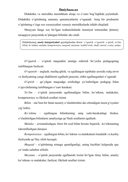 Ilmiybaza.uz 
Didaktika va metodika mustahkam aloqa va o’zaro bog’liqlikda joylashadi. 
Didaktika o’qitishning umumiy qonuniyatlarini o’rganadi. Aniq bir predmetni 
o’qtishning o’ziga xos xususiyatlari xususiy metodikalarda ishlab chiqiladi. 
Muayyan fanga xos bo’lgan tushunchalarda insoniyat tomonidan ijtimoiy 
taraqqiyot jarayonida to’plangan bilimlar aks etadi.  
 
 
 
 
O’rgatish – o’qitish maqsadini amalga oshirish bo’yicha pedagogning 
tartiblangan faoliyati. 
O’rganish – anglash, mashq qilish, va egallangan tajribalar asosida xulq-atvor 
va faoliyatning yangi shakllarini egallash jarayoni, oldin egallanganlari o’zgaradi. 
O’qitish – qo’yilgan maqsadga erishishga yo’naltirilgan pedagog bilan 
o’quvchilarning tartiblangan o’zaro harakati. 
Ta’lim – o’qitish jarayonida egallanadigan bilim, ko’nikma, malakalar, 
kompetensiya va fikrlash usullari tizimi. 
Bilim – ma’lum bir fanni nazariy o’zlashtirishni aks ettiradigan inson g’oyalari 
yig’indisi;  
Ko’nikma – egallangan bilimlarning aniq xatti-harakatdagi ifodasi, 
o’zlashtirilgan bilimlarni amaliyotga qo’llash usullarini egallash. 
Malaka – avtomatlashgan, biror bir usul bilan bexato bajarish,  ko’nikmaning 
takomillashgan darajasi. 
Kompetensiya – egallangan bilim, ko’nikma va malakalarni kundalik va kasbiy 
faoliyatda qo’llay olish layoqati. 
Maqsad – o’qitishning nimaga qaratilganligi, uning kuchlari kelgusida qay 
yo’sinda safarbar etilishi. 
Mazmun – o’qitish jarayonida egallanishi lozim bo’lgan ilmiy bilim, amaliy 
ko’nikma va malakalar, faoliyat, fikrlash usullari tizimi.  
Didaktikaning asosiy kategoriyalari quyidagilardan iborat: o’rgatish, o’rganish, o’qitish, ta’lim, 
bilim, ko’nikma, malaka, kompetensiya, maqsad, mazmun, tashkil etish, shakl, metod, vosita, natija. 
 
