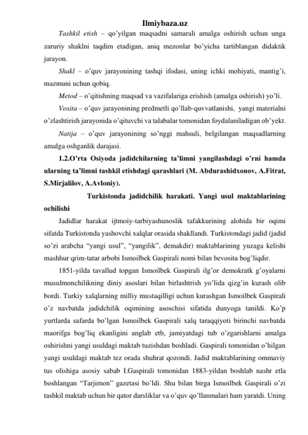 Ilmiybaza.uz 
Tashkil etish – qo’yilgan maqsadni samarali amalga oshirish uchun unga 
zaruriy shaklni taqdim etadigan, aniq mezonlar bo’yicha tartiblangan didaktik 
jarayon. 
Shakl – o’quv jarayonining tashqi ifodasi, uning ichki mohiyati, mantig’i, 
mazmuni uchun qobiq. 
Metod – o’qitishning maqsad va vazifalariga erishish (amalga oshirish) yo’li. 
Vosita – o’quv jarayonining predmetli qo’llab-quvvatlanishi,  yangi materialni 
o’zlashtirish jarayonida o’qituvchi va talabalar tomonidan foydalaniladigan ob’yekt. 
Natija – o’quv jarayonining so’nggi mahsuli, belgilangan maqsadlarning 
amalga oshganlik darajasi. 
1.2.O’rta Osiyoda jadidchilarning ta’limni yangilashdagi o’rni hamda 
ularning ta’limni tashkil etishdagi qarashlari (M. Abdurashidxonov, A.Fitrat, 
S.Mirjalilov, A.Avloniy). 
 
 Turkistonda jadidchilik harakati. Yangi usul maktablarining 
ochilishi 
Jadidlar harakat ijtmoiy-tarbiyashunoslik tafakkurining alohida bir oqimi 
sifatda Turkistonda yashovchi xalqlar orasida shakllandi. Turkistondagi jadid (jadid 
so’zi arabcha “yangi usul”, “yangilik”, demakdir) maktablarining yuzaga kelishi 
mashhur qrim-tatar arbobi Ismoilbek Gaspirali nomi bilan bevosita bog’liqdir. 
1851-yilda tavallud topgan Ismoilbek Gaspirali ilg’or demokratk g’oyalarni 
musulmonchilikning diniy asoslari bilan birlashtrish yo’lida qizg’in kurash olib 
bordi. Turkiy xalqlarning milliy mustaqilligi uchun kurashgan Ismoilbek Gaspirali 
o’z navbatda jadidchilik oqimining asoschisi sifatida dunyoga tanildi. Ko’p 
yurtlarda safarda bo’lgan Ismoilbek Gaspirali xalq taraqqiyoti birinchi navbatda 
maorifga bog’liq ekanligini anglab etb, jamiyatdagi tub o’zgarishlarni amalga 
oshirishni yangi usuldagi maktab tuzishdan boshladi. Gaspirali tomonidan o’hilgan 
yangi usuldagi maktab tez orada shuhrat qozondi. Jadid maktablarining ommaviy 
tus olishiga asosiy sabab I.Gaspirali tomonidan 1883-yildan boshlab nashr etla 
boshlangan “Tarjimon” gazetasi bo’ldi. Shu bilan birga Ismoilbek Gaspirali o’zi 
tashkil maktab uchun bir qator darsliklar va o’quv qo’llanmalari ham yaratdi. Uning 
