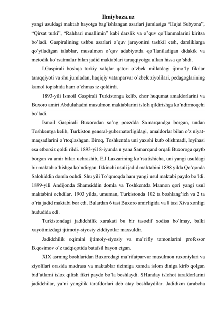 Ilmiybaza.uz 
yangi usuldagi maktab hayotga bag’ishlangan asarlari jumlasiga “Hujai Subyona”, 
“Qirsat turki”, “Rahbari muallimin” kabi darslik va o’quv qo’llanmalarini kiritsa 
bo’ladi. Gaspiralining ushbu asarlari o’quv jarayonini tashkil etsh, darsliklarga 
qo’yiladigan talablar, musulmon o’quv adabiyotda qo’llaniladigan didaktk va 
metodik ko’rsatmalar bilan jadid maktablari taraqqiyotga ulkan hissa qo’shdi. 
I.Gaspirali boshqa turkiy xalqlar qatori o’zbek millatdagi ijtmo’ly fikrlar 
taraqqiyoti va shu jumladan, haqiqiy vatanparvar o’zbek ziyolilari, pedagoglarining 
kamol topishida ham o’chmas iz qoldirdi. 
1893-yili Ismoil Gaspirali Turkistonga kelib, chor huqumat amaldorlarini va 
Buxoro amiri Abdulahadni musulmon maktablarini isloh qildirishga ko’ndirmoqchi 
bo’ladi. 
Ismoil Gaspirali Buxorodan so’ng poezdda Samarqandga borgan, undan 
Toshkentga kelib, Turkiston general-gubernatorligidagi, amaldorlar bilan o’z niyat-
maqsadlarini o’rtoqlashgan. Biroq, Toshkentda uni yaxshi kutb olishmadi, loyihasi 
esa etborsiz qoldi rildi. 1893-yil 8-iyunda u yana Samarqand orqali Buxoroga qaytb 
borgan va amir bilan uchrashib, E.J.Laxzarining ko’rsatishicha, uni yangi usuldagi 
bir maktab o’hishga ko’ndirgan. Ikkinchi usuli jadid maktabini 1898 yilda Qo’qonda 
Salohiddin domla ochdi. Shu yili To’qmoqda ham yangi usul maktabi paydo bo’ldi. 
1899-yili Andijonda Shamsiddin domla va Toshkentda Mannon qori yangi usul 
maktabini ochdilar. 1903 yilda, umuman, Turkistonda 102 ta boshlang’ich va 2 ta 
o’rta jadid maktabi bor edi. Bulardan 6 tasi Buxoro amirligida va 8 tasi Xiva xonligi 
hududida edi. 
Turkistondagi jadidchilik xarakati bu bir tasodif xodisa bo’lmay, balki 
xayotimizdagi ijtimoiy-siyosiy ziddiyotlar maxsuldir. 
Jadidchilik oqimini ijtimoiy-siyosiy va ma’rifiy tomonlarini professor 
B.qosimov o’z tadqiqotida batafsil bayon etgan. 
XIX asrning boshlaridan Buxorodagi ma’rifatparvar musulmon ruxoniylari va 
ziyolilari orasida madrasa va maktablar tizimiga xamda islom diniga kirib qolgan 
bid’atlarni islox qilish fikri paydo bo’la boshlaydi. SHunday islohot tarafdorlarini 
jadidchilar, ya’ni yangilik tarafdorlari deb atay boshlaydilar. Jadidizm (arabcha 
