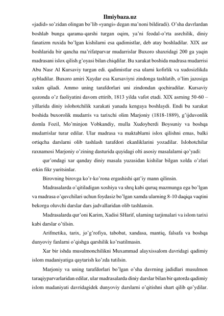 Ilmiybaza.uz 
«jadid» so’zidan olingan bo’lib «yangi» degan ma’noni bildiradi). O’sha davrlardan 
boshlab bunga qarama-qarshi turgan oqim, ya’ni feodal-o’rta asrchilik, diniy 
fanatizm ruxida bo’lgan kishilarni esa qadimistlar, deb atay boshladilar. XIX asr 
boshlarida bir qancha ma’rifatparvar mudarrislar Buxoro shaxridagi 200 ga yaqin 
madrasani islox qilish g’oyasi bilan chiqdilar. Bu xarakat boshida madrasa mudarrisi 
Abu Nasr Al Kursaviy turgan edi. qadimistlar esa ularni kofirlik va xudosizlikda 
aybladilar. Buxoro amiri Xaydar esa Kursaviyni zindonga tashlatib, o’lim jazosiga 
xukm qiladi. Ammo uning tarafdorlari uni zindondan qochiradilar. Kursaviy 
qozonda o’z faoliyatini davom ettirib, 1813 yilda vafot etadi. XIX asrning 50-60 – 
yillarida diniy islohotchilik xarakati yanada kengaya boshlaydi. Endi bu xarakat 
boshida buxorolik mudarris va tarixchi olim Marjoniy (1818-1889), g’ijduvonlik 
domla Fozil, Mo’minjon Vobkandiy, mulla Xudoyberdi Boysuniy va boshqa 
mudarrislar turar edilar. Ular madrasa va maktablarni islox qilishni emas, balki 
ortiqcha darslarni olib tashlash tarafdori ekanliklarini yozadilar. Islohotchilar 
raxnamosi Marjoniy o’zining dasturida quyidagi olti asosiy masalalarni qo’yadi: 
qur’ondagi xar qanday diniy masala yuzasidan kishilar bilgan xolda o’zlari 
erkin fikr yuritsinlar. 
Birovning birovga ko’r-ko’rona ergashishi qat’iy mann qilinsin. 
Madrasalarda o’qitiladigan xoshiya va shrq kabi quruq mazmunga ega bo’lgan 
va madrasa o’quvchilari uchun foydasiz bo’lgan xamda ularning 8-10 daqiqa vaqtini 
bekorga oluvchi darslar dars jadvallaridan olib tashlansin.  
Madrasalarda qur’oni Karim, Xadisi SHarif, ularning tarjimalari va islom tarixi 
kabi darslar o’tilsin. 
Arifmetika, tarix, jo’g’rofiya, tabobat, xandasa, mantiq, falsafa va boshqa 
dunyoviy fanlarni o’qishga qarshilik ko’rsatilmasin. 
Xar bir ishda musulmonchilikni Muxammad alayxissalom davridagi qadimiy 
islom madaniyatiga qaytarish ko’zda tutilsin. 
Marjoniy va uning tarafdorlari bo’lgan o’sha davrning jadidlari musulmon 
taraqiyparvarlaridan edilar, ular madrasalarda diniy darslar bilan bir qatorda qadimiy 
islom madaniyati davridagidek dunyoviy darslarni o’qitishni shart qilib qo’ydilar. 
