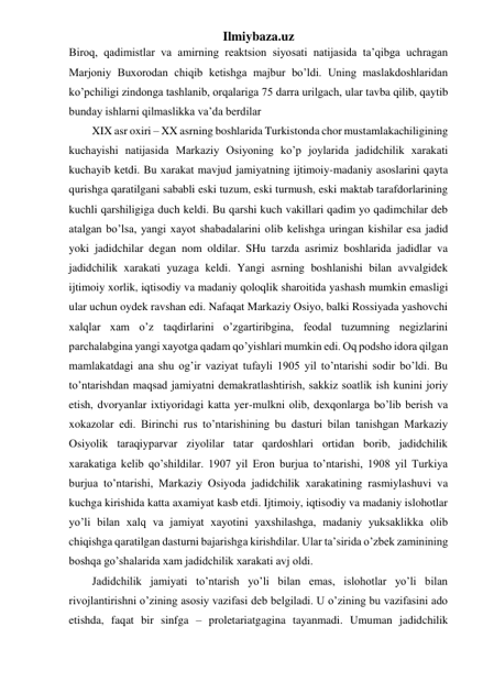 Ilmiybaza.uz 
Biroq, qadimistlar va amirning reaktsion siyosati natijasida ta’qibga uchragan 
Marjoniy Buxorodan chiqib ketishga majbur bo’ldi. Uning maslakdoshlaridan 
ko’pchiligi zindonga tashlanib, orqalariga 75 darra urilgach, ular tavba qilib, qaytib 
bunday ishlarni qilmaslikka va’da berdilar 
XIX asr oxiri – XX asrning boshlarida Turkistonda chor mustamlakachiligining 
kuchayishi natijasida Markaziy Osiyoning ko’p joylarida jadidchilik xarakati 
kuchayib ketdi. Bu xarakat mavjud jamiyatning ijtimoiy-madaniy asoslarini qayta 
qurishga qaratilgani sababli eski tuzum, eski turmush, eski maktab tarafdorlarining 
kuchli qarshiligiga duch keldi. Bu qarshi kuch vakillari qadim yo qadimchilar deb 
atalgan bo’lsa, yangi xayot shabadalarini olib kelishga uringan kishilar esa jadid 
yoki jadidchilar degan nom oldilar. SHu tarzda asrimiz boshlarida jadidlar va 
jadidchilik xarakati yuzaga keldi. Yangi asrning boshlanishi bilan avvalgidek 
ijtimoiy xorlik, iqtisodiy va madaniy qoloqlik sharoitida yashash mumkin emasligi 
ular uchun oydek ravshan edi. Nafaqat Markaziy Osiyo, balki Rossiyada yashovchi 
xalqlar xam o’z taqdirlarini o’zgartiribgina, feodal tuzumning negizlarini 
parchalabgina yangi xayotga qadam qo’yishlari mumkin edi. Oq podsho idora qilgan 
mamlakatdagi ana shu og’ir vaziyat tufayli 1905 yil to’ntarishi sodir bo’ldi. Bu 
to’ntarishdan maqsad jamiyatni demakratlashtirish, sakkiz soatlik ish kunini joriy 
etish, dvoryanlar ixtiyoridagi katta yer-mulkni olib, dexqonlarga bo’lib berish va 
xokazolar edi. Birinchi rus to’ntarishining bu dasturi bilan tanishgan Markaziy 
Osiyolik taraqiyparvar ziyolilar tatar qardoshlari ortidan borib, jadidchilik 
xarakatiga kelib qo’shildilar. 1907 yil Eron burjua to’ntarishi, 1908 yil Turkiya 
burjua to’ntarishi, Markaziy Osiyoda jadidchilik xarakatining rasmiylashuvi va 
kuchga kirishida katta axamiyat kasb etdi. Ijtimoiy, iqtisodiy va madaniy islohotlar 
yo’li bilan xalq va jamiyat xayotini yaxshilashga, madaniy yuksaklikka olib 
chiqishga qaratilgan dasturni bajarishga kirishdilar. Ular ta’sirida o’zbek zaminining 
boshqa go’shalarida xam jadidchilik xarakati avj oldi.  
Jadidchilik jamiyati to’ntarish yo’li bilan emas, islohotlar yo’li bilan 
rivojlantirishni o’zining asosiy vazifasi deb belgiladi. U o’zining bu vazifasini ado 
etishda, faqat bir sinfga – proletariatgagina tayanmadi. Umuman jadidchilik 
