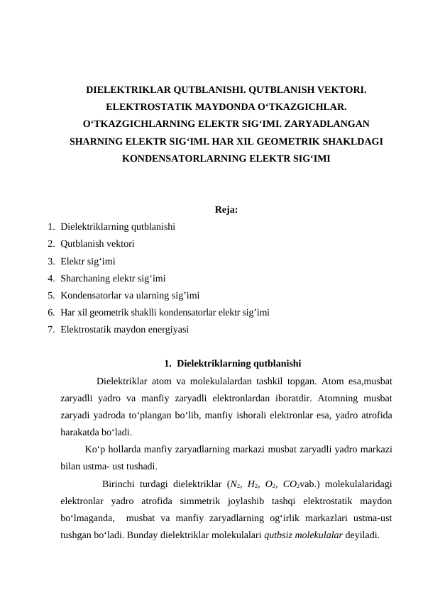 DIELEKTRIKLAR QUTBLANISHI. QUTBLANISH VEKTORI.
ELEKTROSTATIK MAYDONDA O‘TKAZGICHLAR.
O‘TKAZGICHLARNING ELEKTR SIG‘IMI. ZARYADLANGAN
SHARNING ELEKTR SIG‘IMI. HAR XIL GEOMETRIK SHAKLDAGI
KONDENSATORLARNING ELEKTR SIG‘IMI
Reja:
1. Dielektriklarning qutblanishi
2. Qutblanish vektori
3. Elektr sig‘imi
4. Sharchaning elektr sig‘imi
5. Kondensatorlar va ularning sig’imi
6. Har xil geometrik shaklli kondensatorlar elektr sig’imi
7. Elektrostatik maydon energiyasi
1. Dielektriklarning qutblanishi
        Dielektriklar atom va molekulalardan tashkil topgan. Atom esa,musbat
zaryadli yadro va manfiy zaryadli elektronlardan iboratdir. Atomning musbat
zaryadi yadroda to‘plangan bo‘lib, manfiy ishorali elektronlar esa, yadro atrofida
harakatda bo‘ladi.
        Ko‘p hollarda manfiy zaryadlarning markazi musbat zaryadli yadro markazi
bilan ustma- ust tushadi.
        Birinchi turdagi dielektriklar (N2,  H2,  O2,  CO2vab.) molekulalaridagi
elektronlar  yadro  atrofida  simmetrik  joylashib  tashqi  elektrostatik  maydon
bo‘lmaganda,   musbat  va  manfiy  zaryadlarning  og‘irlik  markazlari  ustma-ust
tushgan bo‘ladi. Bunday dielektriklar molekulalari qutbsiz molekulalar deyiladi.
