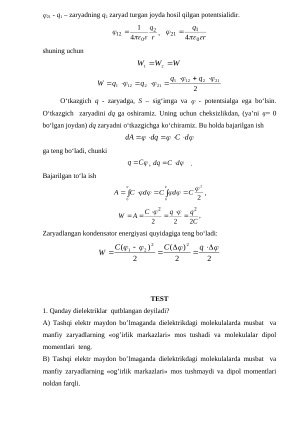 21 - q1 – zaryadning q2 zaryad turgan joyda hosil qilgan potentsialidir.
r
q2
0
12
4
1
 


,   
r
q
 

0
1
21
4

shuning uchun
W
W
W


2
1
2
21
2
12
1
21
2
12
1












q
q
q
q
W
O‘tkazgich  q - zaryadga,  S – sig‘imga va   - potentsialga ega bo‘lsin.
O‘tkazgich  zaryadini dq ga oshiramiz. Uning uchun cheksizlikdan, (ya’ni  = 0
bo‘lgan joydan) dq zaryadni o‘tkazgichga ko‘chiramiz. Bu holda bajarilgan ish



C d
dq
dA
  


ga teng bo‘ladi, chunki
q C
, 
C d
dq


   .
Bajarilgan to‘la ish
2
2
0
0

 




C
d
C
d
C
A






,
C
q
q
C
A
W
2
2
2
2
2
  





,
Zaryadlangan kondensator energiyasi quyidagiga teng bo‘ladi:
2
2
)
(
2
)
(
2
2
2
1




 




q
C
C
W
TEST 
1. Qanday dielektriklar  qutblangan deyiladi?
A) Tashqi elektr maydon bo’lmaganda dielektrikdagi molekulalarda musbat  va
manfiy  zaryadlarning  «og’irlik markazlari» mos  tushadi  va  molekulalar  dipol
momentlari  teng.
B) Tashqi elektr maydon bo’lmaganda dielektrikdagi molekulalarda musbat  va
manfiy zaryadlarning «og’irlik markazlari» mos tushmaydi va dipol momentlari
noldan farqli. 

