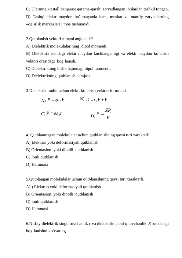 C) Ularning kristall panjarasi qarama-qarshi zaryadlangan ionlardan tashkil topgan.
D) Tashqi elektr maydon bo’lmaganda ham, musbat va manfiy zaryadlarning
«og’irlik markazlari» mos tushmaydi. 
2.Qutblanish vektori nimani anglatadi?
A) Dielektrik molekulalarining  dipol momenti.
B) Dielektrik ichidagi elektr maydon kuchlanganligi va elektr maydon ko’chish
vektori orasidagi  bog’lanish.
C) Dielektrikning birlik hajmdagi dipol momenti.
D) Dielektrikning qutblanish darajasi. 
3.Dielektrik muhit uchun elektr ko’chish vektori formulasi
A) 
0
P
 E



B) 
P
E
D





0
C)
r
e
P
 0
D)
V
ZP
P
i

4. Qutblanmagan molekulalar uchun qutblanishning qaysi turi xarakterli:
A) Elektron yoki deformasiyali qutblanish 
B) Orientasion  yoki dipolli  qutblanish 
C) Ionli qutblanish
D) Hammasi
5.Qutblangan molekulalar uchun qutblanishning qaysi turi xarakterli.
A) ) Elektron yoki deformasiyali qutblanish 
B) Orientasion  yoki dipolli  qutblanish 
C) Ionli qutblanish 
D) Hammasi 
6.Nisbiy dielektrik singdiruvchanlik ε va dielektrik qabul qiluvchanlik   orasidagi
bog’lanishni ko’rsating.
