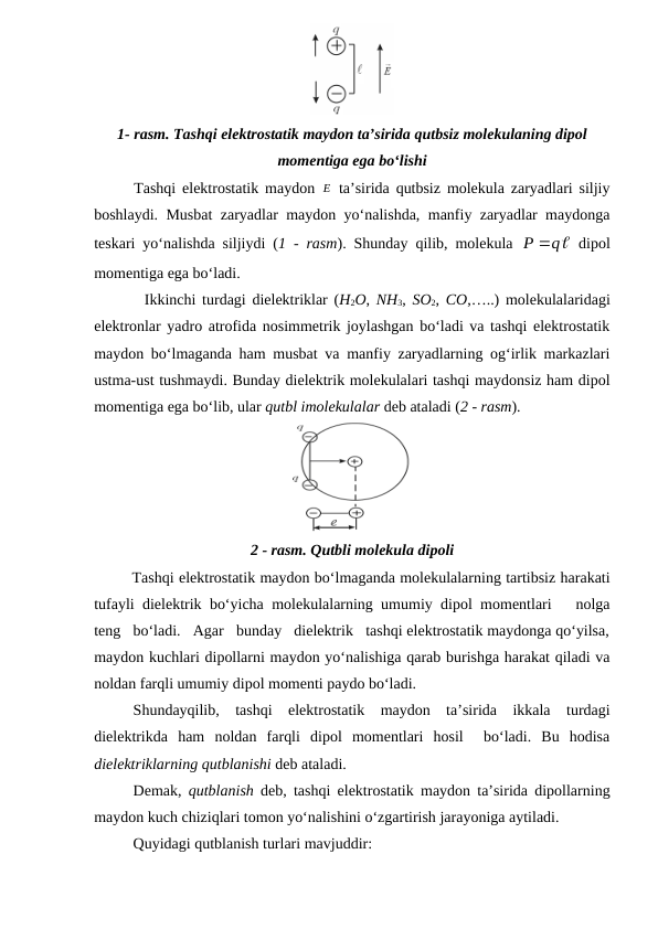 1- rasm. Tashqi elektrostatik maydon ta’sirida qutbsiz molekulaning dipol
momentiga ega bo‘lishi
Tashqi elektrostatik maydon  E
 ta’sirida qutbsiz molekula zaryadlari siljiy
boshlaydi. Musbat zaryadlar maydon yo‘nalishda, manfiy zaryadlar maydonga
teskari yo‘nalishda siljiydi (1 - rasm). Shunday qilib, molekula  



P q
 dipol
momentiga ega bo‘ladi.
        Ikkinchi turdagi dielektriklar (H2O,  NH3,  SO2,  CO,…..) molekulalaridagi
elektronlar yadro atrofida nosimmetrik joylashgan bo‘ladi va tashqi elektrostatik
maydon bo‘lmaganda ham musbat va manfiy zaryadlarning og‘irlik markazlari
ustma-ust tushmaydi. Bunday dielektrik molekulalari tashqi maydonsiz ham dipol
momentiga ega bo‘lib, ular qutbl imolekulalar deb ataladi (2 - rasm).
2 - rasm. Qutbli molekula dipoli
        Tashqi elektrostatik maydon bo‘lmaganda molekulalarning tartibsiz harakati
tufayli dielektrik bo‘yicha molekulalarning umumiy dipol momentlari   nolga
teng   bo‘ladi.   Agar   bunday   dielektrik   tashqi elektrostatik maydonga qo‘yilsa,
maydon kuchlari dipollarni maydon yo‘nalishiga qarab burishga harakat qiladi va
noldan farqli umumiy dipol momenti paydo bo‘ladi.
Shundayqilib,  tashqi  elektrostatik  maydon  ta’sirida  ikkala  turdagi
dielektrikda  ham  noldan  farqli  dipol  momentlari  hosil   bo‘ladi.  Bu  hodisa
dielektriklarning qutblanishi deb ataladi.
Demak,  qutblanish  deb, tashqi elektrostatik maydon ta’sirida dipollarning
maydon kuch chiziqlari tomon yo‘nalishini o‘zgartirish jarayoniga aytiladi.
Quyidagi qutblanish turlari mavjuddir:
