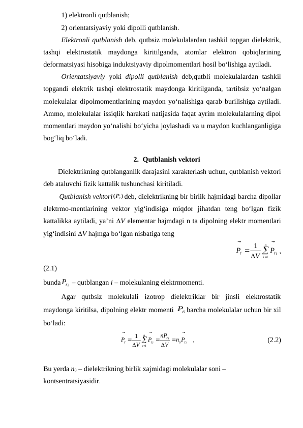 1) elektronli qutblanish;
2) orientatsiyaviy yoki dipolli qutblanish.
Elektronli qutblanish deb, qutbsiz molekulalardan tashkil topgan dielektrik,
tashqi  elektrostatik  maydonga  kiritilganda,  atomlar  elektron  qobiqlarining
deformatsiyasi hisobiga induktsiyaviy dipolmomentlari hosil bo‘lishiga aytiladi.
Orientatsiyaviy  yoki  dipolli qutblanish  deb,qutbli molekulalardan tashkil
topgandi elektrik tashqi elektrostatik maydonga kiritilganda, tartibsiz yo‘nalgan
molekulalar dipolmomentlarining maydon yo‘nalishiga qarab burilishiga aytiladi.
Ammo, molekulalar issiqlik harakati natijasida faqat ayrim molekulalarning dipol
momentlari maydon yo‘nalishi bo‘yicha joylashadi va u maydon kuchlanganligiga
bog‘liq bo‘ladi.
2. Qutblanish vektori
        Dielektrikning qutblanganlik darajasini xarakterlash uchun, qutblanish vektori
deb ataluvchi fizik kattalik tushunchasi kiritiladi.
        Qutblanish vektori
)
(

P deb, dielektrikning bir birlik hajmidagi barcha dipollar
elektrmo-mentlarining  vektor  yig‘indisiga  miqdor  jihatdan  teng  bo‘lgan  fizik
kattalikka aytiladi, ya’ni V elementar hajmdagi n ta dipolning elektr momentlari
yig‘indisini V hajmga bo‘lgan nisbatiga teng
                                                           




n
i
P i
V
P
1
1




,
(2.1)                   
bunda
Pi

 – qutblangan i – molekulaning elektrmomenti.
Agar  qutbsiz  molekulali  izotrop  dielektriklar  bir  jinsli  elektrostatik
maydonga kiritilsa, dipolning elektr momenti 
i
P barcha molekulalar uchun bir xil
bo‘ladi:
                                      
i
i
n
i
i
n P
V
nP
P
V
P








0
1
1





   ,                                         (2.2)
Bu yerda n0 – dielektrikning birlik xajmidagi molekulalar soni – 
kontsentratsiyasidir.
