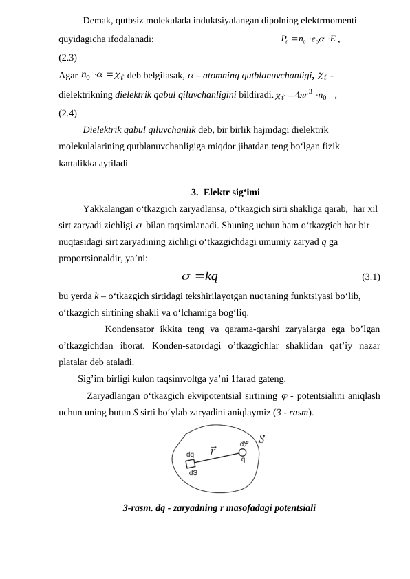 Demak, qutbsiz molekulada induktsiyalangan dipolning elektrmomenti 
quyidagicha ifodalanadi:                                                    
E
n
P






0  0
,                
(2.3)          
Agar 
 
n0 
 deb belgilasak,  – atomning qutblanuvchanligi, 

  - 
dielektrikning dielektrik qabul qiluvchanligini bildiradi.
0
3
4
n
  r 
   ,           
(2.4)                     
Dielektrik qabul qiluvchanlik deb, bir birlik hajmdagi dielektrik 
molekulalarining qutblanuvchanligiga miqdor jihatdan teng bo‘lgan fizik 
kattalikka aytiladi.
3. Elektr sig‘imi
Yakkalangan o‘tkazgich zaryadlansa, o‘tkazgich sirti shakliga qarab,  har xil 
sirt zaryadi zichligi   bilan taqsimlanadi. Shuning uchun ham o‘tkazgich har bir 
nuqtasidagi sirt zaryadining zichligi o‘tkazgichdagi umumiy zaryad q ga 
proportsionaldir, ya’ni:
 kq
                                                           (3.1)
bu yerda k – o‘tkazgich sirtidagi tekshirilayotgan nuqtaning funktsiyasi bo‘lib, 
o‘tkazgich sirtining shakli va o‘lchamiga bog‘liq. 
        Kondensator  ikkita  teng  va  qarama-qarshi  zaryalarga  ega  bo’lgan
o’tkazgichdan  iborat.  Konden-satordagi  o’tkazgichlar  shaklidan  qat’iy  nazar
platalar deb ataladi.
        Sig’im birligi kulon taqsimvoltga ya’ni 1farad gateng.
        Zaryadlangan o‘tkazgich ekvipotentsial sirtining  - potentsialini aniqlash
uchun uning butun S sirti bo‘ylab zaryadini aniqlaymiz (3 - rasm).
3-rasm. dq - zaryadning r masofadagi potentsiali
