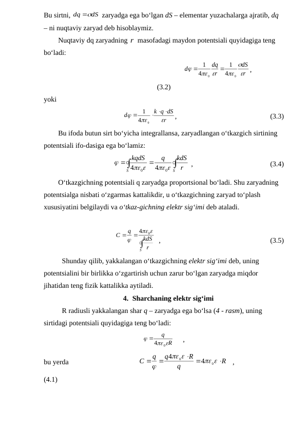 Bu sirtni, 
dS
dq

 zaryadga ega bo‘lgan dS – elementar yuzachalarga ajratib, dq 
– ni nuqtaviy zaryad deb hisoblaymiz.
        Nuqtaviy dq zaryadning r masofadagi maydon potentsiali quyidagiga teng 
bo‘ladi:
                                                            
r
dS
r
dq
d



 

0
0
4
1
4
1


,
(3.2)
yoki
r
k q dS
d



  

0
4
1
,                                                    (3.3)
        Bu ifoda butun sirt bo‘yicha integrallansa, zaryadlangan o‘tkazgich sirtining 
potentsiali ifo-dasiga ega bo‘lamiz:




S
S
r
kdS
q
kqdS
 
 

0
0
4
4
 ,                                           (3.4)
        O‘tkazgichning potentsiali q zaryadga proportsional bo‘ladi. Shu zaryadning 
potentsialga nisbati o‘zgarmas kattalikdir, u o‘tkazgichning zaryad to‘plash 
xususiyatini belgilaydi va o‘tkaz-gichning elektr sig‘imi deb ataladi. 



S
r
kdS
q
C



0
4
  ,                                                             (3.5)
Shunday qilib, yakkalangan o‘tkazgichning elektr sig‘imi deb, uning 
potentsialini bir birlikka o‘zgartirish uchun zarur bo‘lgan zaryadga miqdor 
jihatidan teng fizik kattalikka aytiladi.
4. Sharchaning elektr sig‘imi
R radiusli yakkalangan shar q – zaryadga ega bo‘lsa (4 - rasm), uning 
sirtidagi potentsiali quyidagiga teng bo‘ladi:
R
q
 

0
4
     ,
bu yerda                                       
R
q
R
q
q
C

 


 



0
0
4
4
   ,                           
(4.1)
