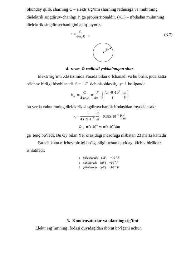 Shunday qilib, sharning C – elektr sig‘imi sharning radiusiga va muhitning 
dielektrik singdiruv-chanligi   ga proportsionaldir. (4.1) – ifodadan muhitning 
dielektrik singdiruvchanligini aniq-laymiz.
R
C
 40
  ,                                                                     (3.7)
                                                            
4- rasm. R radiusli yakkalangan shar
Elektr sig‘imi XB tizimida Farada bilan o‘lchanadi va bu birlik juda katta 
o‘lchov birligi hisoblanadi. S = 1 F  deb hisoblasak,  = 1 bo‘lganda













F
m
F
C
R F
1
9 10
4
1
4
4
9
0
1




bu yerda vakuumning dielektrik singdiruvchanlik ifodasidan foydalansak: 
m
F
m
F
11
9
0
,0 885 10
9 10
4
1




   

km
m
R F
6
9
1
9 10
9 10
 



ga  teng bo‘ladi. Bu Oy bilan Yer orasidagi masofaga nisbatan 23 marta kattadir.
Farada katta o‘lchov birligi bo‘lganligi uchun quyidagi kichik birliklar 
ishlatiladi:
F
pF
pikofarada
F
nF
nanofarada
F
F
a
mikrofarad
12
9
6
10
)
(
1
10
)
(
1
10
)
(
1







5. Kondensatorlar va ularning sig’imi
        Elektr sig‘imining ifodasi quyidagidan iborat bo‘lgani uchun
