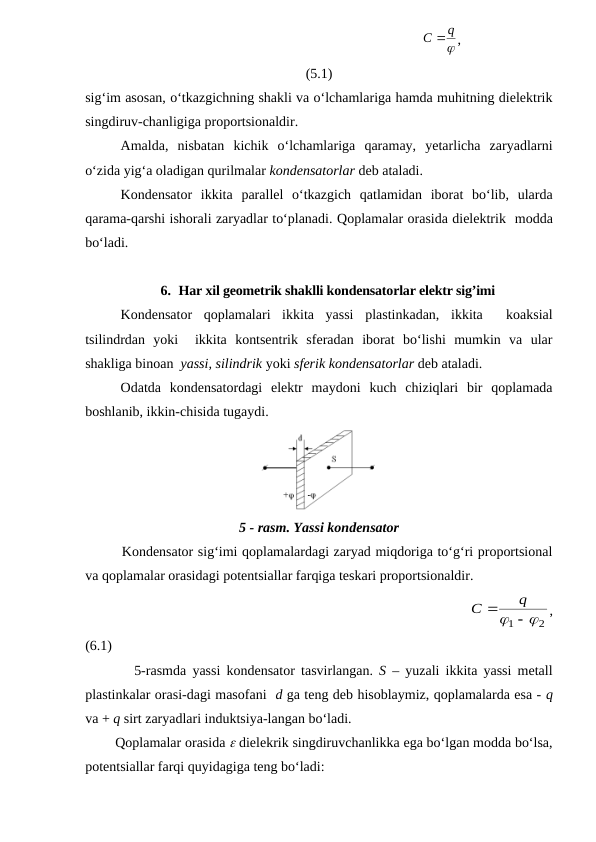                                                                       

q
С  ,
(5.1)
sig‘im asosan, o‘tkazgichning shakli va o‘lchamlariga hamda muhitning dielektrik
singdiruv-chanligiga proportsionaldir.
Amalda,  nisbatan  kichik  o‘lchamlariga  qaramay,  yetarlicha  zaryadlarni
o‘zida yig‘a oladigan qurilmalar kondensatorlar deb ataladi.
Kondensator  ikkita  parallel  o‘tkazgich  qatlamidan  iborat  bo‘lib,  ularda
qarama-qarshi ishorali zaryadlar to‘planadi. Qoplamalar orasida dielektrik  modda
bo‘ladi. 
6. Har xil geometrik shaklli kondensatorlar elektr sig’imi
Kondensator  qoplamalari  ikkita  yassi  plastinkadan,  ikkita   koaksial
tsilindrdan  yoki   ikkita  kontsentrik  sferadan  iborat  bo‘lishi  mumkin  va  ular
shakliga binoan  yassi, silindrik yoki sferik kondensatorlar deb ataladi.
Odatda  kondensatordagi  elektr  maydoni kuch  chiziqlari  bir  qoplamada
boshlanib, ikkin-chisida tugaydi.
5 - rasm. Yassi kondensator
        Kondensator sig‘imi qoplamalardagi zaryad miqdoriga to‘g‘ri proportsional
va qoplamalar orasidagi potentsiallar farqiga teskari proportsionaldir.
                                                          
2
1
  
q
C
,
(6.1)
        5-rasmda  yassi kondensator  tasvirlangan.  S – yuzali ikkita yassi metall
plastinkalar orasi-dagi masofani  d ga teng deb hisoblaymiz, qoplamalarda esa - q
va + q sirt zaryadlari induktsiya-langan bo‘ladi.
        Qoplamalar orasida  dielekrik singdiruvchanlikka ega bo‘lgan modda bo‘lsa,
potentsiallar farqi quyidagiga teng bo‘ladi:
