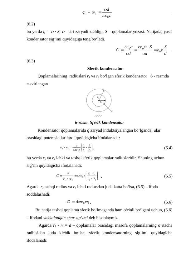                                                 
 



0
2
1
d


 
 
 
,
(6.2)
bu yerda q =  · S,  - sirt zaryadi zichligi, S – qoplamalar yuzasi. Natijada, yassi
kondensator sig‘imi quyidagiga teng bo‘ladi.
                                                     
d
S
d
S
d
q
C
 





0
0
0
 


  ,
(6.3)
Sferik kondensator
Qoplamalarining  radiuslari r1 va r2 bo‘lgan sferik kondensator   6 - rasmda 
tasvirlangan.
6-rasm. Sferik kondensator
Kondensator qoplamalarida q zaryad induktsiyalangan bo‘lganda, ular 
orasidagi potentsiallar farqi quyidagicha ifodalanadi : 









2
1
0
2
1
1
1
4
r
r
q
 


,                                                                (6.4)
bu yerda r1 va r2 ichki va tashqi sferik qoplamalar radiuslaridir. Shuning uchun 
sig‘im quyidagicha ifodalanadi:











1
2
2
1
0
2
1
4
r
r
r
r
q
C
 


  ,                                                         (6.5)
Agarda r2 tashqi radius va r1 ichki radiusdan juda katta bo‘lsa, (6.5) – ifoda 
soddalashadi:
0 1
4
r
C
  
,                                                                   (6.6)
        Bu natija tashqi qoplama sferik bo‘lmaganda ham o‘rinli bo‘lgani uchun, (6.6)
– ifodani yakkalangan shar sig‘imi deb hisoblaymiz.
        Agarda r1 - r2 = d – qoplamalar orasidagi masofa qoplamalarning o‘rtacha
radiusidan  juda  kichik  bo‘lsa,  sferik  kondensatorning  sig‘imi  quyidagicha
ifodalanadi:
