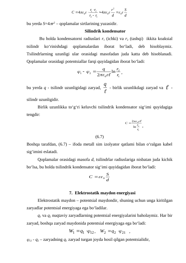 d
S
d
r
r
r
r r
C
 
 
 
0
2
0
1
2
2
1
0
4
4



 

bu yerda S=4r2 – qoplamalar sirtlarining yuzasidir.
Silindrik kondensator
        Bu holda kondensatorni radiuslari r1 (ichki) va r2 (tashqi)  ikkita koaksial
tsilindr  ko‘rinishdagi  qoplamalardan  iborat  bo‘ladi,  deb  hisoblaymiz.
Tsilindrlarning  uzunligi  ular  orasidagi  masofadan  juda  katta  deb  hisoblanadi.
Qoplamalar orasidagi potentsiallar farqi quyidagidan iborat bo‘ladi: 
1
2
0
2
1
ln
2
r
r
q
 




,
bu yerda q - tsilindr uzunligidagi zaryad, 
q  - birlik uzunlikdagi zaryad va  -
silindr uzunligidir.
Birlik uzunlikka to‘g‘ri keluvchi tsilindrik kondensator sig‘imi quyidagiga
tengdir: 
                                                               
1
2
0
ln
2
r
r
C
  
,
(6.7)
Boshqa tarafdan, (6.7) – ifoda metall sim izolyator qatlami bilan o‘ralgan kabel
sig‘imini eslatadi.
Qoplamalar orasidagi masofa d, tsilindrlar radiuslariga nisbatan juda kichik
bo‘lsa, bu holda tsilindrik kondensator sig‘imi quyidagidan iborat bo‘ladi:
d
S
C
0

7. Elektrostatik maydon energiyasi
Elektrostatik maydon – potentsial maydondir, shuning uchun unga kiritilgan
zaryadlar potentsial energiyaga ega bo‘ladilar.
q1 va q2 nuqtaviy zaryadlarning potentsial energiyalarini baholaymiz. Har bir
zaryad, boshqa zaryad maydonida potentsial energiyaga ega bo‘ladi:
12
1
1

W q 
,    
21
2
2

q 
W
   ,
12 - q2 – zaryadning q1 zaryad turgan joyda hosil qilgan potentsialidir,
