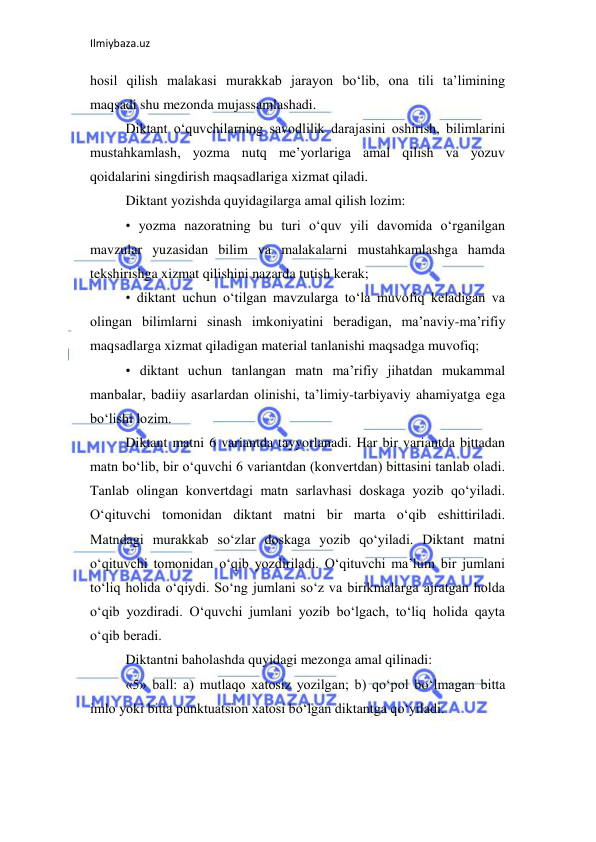 Ilmiybaza.uz 
 
hosil qilish malakasi murakkab jarayon bo‘lib, ona tili ta’limining 
maqsadi shu mezonda mujassamlashadi.  
Diktant o‘quvchilarning savodlilik darajasini oshirish, bilimlarini 
mustahkamlash, yozma nutq me’yorlariga amal qilish va yozuv 
qoidalarini singdirish maqsadlariga xizmat qiladi.  
Diktant yozishda quyidagilarga amal qilish lozim:  
• yozma nazoratning bu turi o‘quv yili davomida o‘rganilgan 
mavzular yuzasidan bilim va malakalarni mustahkamlashga hamda 
tekshirishga xizmat qilishini nazarda tutish kerak;  
• diktant uchun o‘tilgan mavzularga to‘la muvofiq keladigan va 
olingan bilimlarni sinash imkoniyatini beradigan, ma’naviy-ma’rifiy 
maqsadlarga xizmat qiladigan material tanlanishi maqsadga muvofiq;  
• diktant uchun tanlangan matn ma’rifiy jihatdan mukammal 
manbalar, badiiy asarlardan olinishi, ta’limiy-tarbiyaviy ahamiyatga ega 
bo‘lishi lozim.  
Diktant matni 6 variantda tayyorlanadi. Har bir variantda bittadan 
matn bo‘lib, bir o‘quvchi 6 variantdan (konvertdan) bittasini tanlab oladi. 
Tanlab olingan konvertdagi matn sarlavhasi doskaga yozib qo‘yiladi. 
O‘qituvchi tomonidan diktant matni bir marta o‘qib eshittiriladi. 
Matndagi murakkab so‘zlar doskaga yozib qo‘yiladi. Diktant matni 
o‘qituvchi tomonidan o‘qib yozdiriladi. O‘qituvchi ma’lum bir jumlani 
to‘liq holida o‘qiydi. So‘ng jumlani so‘z va birikmalarga ajratgan holda 
o‘qib yozdiradi. O‘quvchi jumlani yozib bo‘lgach, to‘liq holida qayta 
o‘qib beradi.  
Diktantni baholashda quyidagi mezonga amal qilinadi:  
«5» ball: a) mutlaqo xatosiz yozilgan; b) qo‘pol bo‘lmagan bitta 
imlo yoki bitta punktuatsion xatosi bo‘lgan diktantga qo‘yiladi.  
