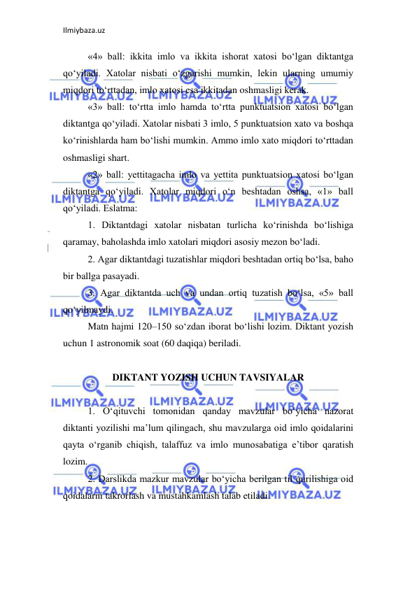 Ilmiybaza.uz 
 
«4» ball: ikkita imlo va ikkita ishorat xatosi bo‘lgan diktantga 
qo‘yiladi. Xatolar nisbati o‘zgarishi mumkin, lekin ularning umumiy 
miqdori to‘rttadan, imlo xatosi esa ikkitadan oshmasligi kerak.  
«3» ball: to‘rtta imlo hamda to‘rtta punktuatsion xatosi bo‘lgan 
diktantga qo‘yiladi. Xatolar nisbati 3 imlo, 5 punktuatsion xato va boshqa 
ko‘rinishlarda ham bo‘lishi mumkin. Ammo imlo xato miqdori to‘rttadan 
oshmasligi shart.  
«2» ball: yettitagacha imlo va yettita punktuatsion xatosi bo‘lgan 
diktantga qo‘yiladi. Xatolar miqdori o‘n beshtadan oshsa, «1» ball 
qo‘yiladi. Eslatma:  
1. Diktantdagi xatolar nisbatan turlicha ko‘rinishda bo‘lishiga 
qaramay, baholashda imlo xatolari miqdori asosiy mezon bo‘ladi.  
2. Agar diktantdagi tuzatishlar miqdori beshtadan ortiq bo‘lsa, baho 
bir ballga pasayadi.  
3. Agar diktantda uch va undan ortiq tuzatish bo‘lsa, «5» ball 
qo‘yilmaydi.  
Matn hajmi 120–150 so‘zdan iborat bo‘lishi lozim. Diktant yozish 
uchun 1 astronomik soat (60 daqiqa) beriladi.  
 
DIKTANT YOZISH UCHUN TAVSIYALAR 
 
1. O‘qituvchi tomonidan qanday mavzular bo‘yicha nazorat 
diktanti yozilishi ma’lum qilingach, shu mavzularga oid imlo qoidalarini 
qayta o‘rganib chiqish, talaffuz va imlo munosabatiga e’tibor qaratish 
lozim.  
2. Darslikda mazkur mavzular bo‘yicha berilgan til qurilishiga oid 
qoidalarni takrorlash va mustahkamlash talab etiladi.  
