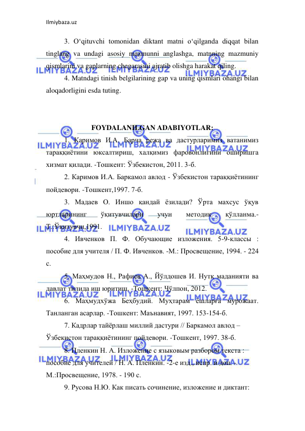 Ilmiybaza.uz 
 
3. O‘qituvchi tomonidan diktant matni o‘qilganda diqqat bilan 
tinglang va undagi asosiy mazmunni anglashga, matnning mazmuniy 
qismlarini va gaplarning chegarasini ajratib olishga harakat qiling.  
4. Matndagi tinish belgilarining gap va uning qismlari ohangi bilan 
aloqadorligini esda tuting.  
 
 
FOYDALANILGAN ADABIYOTLAR: 
1. Каримов И.А. Барча режа ва дастурларимиз ватанимиз 
тараққиётини юксалтириш, халқимиз фаровонлигини оширишга 
хизмат қилади. -Тошкент: Ўзбекистон, 2011. 3-б.  
2. Каримов И.А. Баркамол авлод - Ўзбекистон тараққиётининг 
пойдевори. -Тошкент,1997. 7-б.  
3. Мадаев О. Иншо қандай ёзилади? Ўрта махсус ўқув 
юртларининг 
ўқитувчилари 
учун 
методик 
қўлланма.- 
Т.:Ўқитувчи,1991.  
4. Ивченков П. Ф. Обучающие изложения. 5-9-классы : 
пособие для учителя / П. Ф. Ивченков. -М.: Просвещение, 1994. - 224 
с.  
5. Маҳмудов Н., Рафиев А., Йўлдошев И. Нутқ маданияти ва 
давлат тилида иш юритиш. -Тошкент: Чўлпон, 2012.  
6. Маҳмудхўжа Беҳбудий. Муҳтарам ёшларға мурожаат. 
Танланган асарлар. -Тошкент: Маънавият, 1997. 153-154-б.  
7. Кадрлар тайёрлаш миллий дастури // Баркамол авлод –  
Ўзбекистон тараққиётининг пойдевори. -Тошкент, 1997. 38-б.  
8. Пленкин Н. А. Изложение с языковым разбором текста :  
пособие для учителей / Н. А. Пленкин. -2-е изд., испр. и доп. -  
М.:Просвещение, 1978. - 190 с.  
9. Русова Н.Ю. Как писать сочинение, изложение и диктант:  
