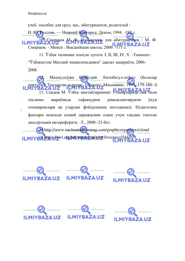 Ilmiybaza.uz 
 
учеб. пособие для сред. шк., абитуриентов, родителей /  
Н. Ю. Руссова. — Нижний Новгород: Деком, 1994. -192 с.  
10. Сморщок М. Ф. Изложения: для абитуриентов / М. Ф. 
Сморщок. - Минск : Высшейшая школа, 2000. -171 с.  
11. Ўзбек тилининг изоҳли луғати. I, II, III, IV, V. -Тошкент:  
“Ўзбекистон Миллий энциклопедияси” давлат нашриёти, 2006-  
2008.  
12. 
Маҳмудхўжа 
Беҳбудий. 
Китобатул-атфол 
(Болалар 
мактуби). Танланган асарлар.-Тошкент: Маънавият, 1997.-179-180- б.  
13. Саидов М. Ўзбек мактабларининг 5-синфларида она тили 
таълими 
жараёнида 
тафаккурни 
ривожлантирувчи 
ўқув 
топшириқлари ва улардан фойдаланиш методикаси. Педагогика 
фанлари номзоди илмий даражасини олиш учун тақдим этилган 
диссертация автореферати. -Т., 2000.-23-бет.  
14.http://www.enchantedlearning.com/graphicorganizers/cloud  
15.https://owl.english.purdue.edu/owl/resource/544/01 
 
