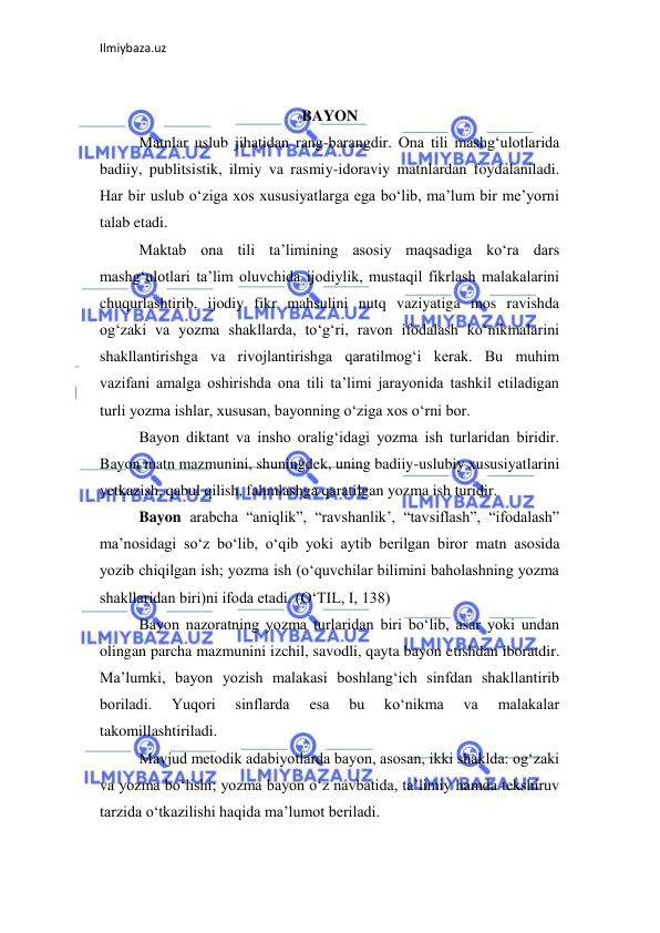 Ilmiybaza.uz 
 
 
BAYON 
Matnlar uslub jihatidan rang-barangdir. Ona tili mashg‘ulotlarida 
badiiy, publitsistik, ilmiy va rasmiy-idoraviy matnlardan foydalaniladi. 
Har bir uslub o‘ziga xos xususiyatlarga ega bo‘lib, ma’lum bir me’yorni 
talab etadi.  
Maktab ona tili ta’limining asosiy maqsadiga ko‘ra dars 
mashg‘ulotlari ta’lim oluvchida ijodiylik, mustaqil fikrlash malakalarini 
chuqurlashtirib, ijodiy fikr mahsulini nutq vaziyatiga mos ravishda 
og‘zaki va yozma shakllarda, to‘g‘ri, ravon ifodalash ko‘nikmalarini 
shakllantirishga va rivojlantirishga qaratilmog‘i kerak. Bu muhim 
vazifani amalga oshirishda ona tili ta’limi jarayonida tashkil etiladigan 
turli yozma ishlar, xususan, bayonning o‘ziga xos o‘rni bor.  
Bayon diktant va insho oralig‘idagi yozma ish turlaridan biridir. 
Bayon matn mazmunini, shuningdek, uning badiiy-uslubiy xususiyatlarini 
yetkazish, qabul qilish, fahmlashga qaratilgan yozma ish turidir.  
Bayon arabcha “aniqlik”, “ravshanlik’, “tavsiflash”, “ifodalash” 
ma’nosidagi so‘z bo‘lib, o‘qib yoki aytib berilgan biror matn asosida 
yozib chiqilgan ish; yozma ish (o‘quvchilar bilimini baholashning yozma 
shakllaridan biri)ni ifoda etadi. (O‘TIL, I, 138)  
Bayon nazoratning yozma turlaridan biri bo‘lib, asar yoki undan 
olingan parcha mazmunini izchil, savodli, qayta bayon etishdan iboratdir. 
Ma’lumki, bayon yozish malakasi boshlang‘ich sinfdan shakllantirib 
boriladi. 
Yuqori 
sinflarda 
esa 
bu 
ko‘nikma 
va 
malakalar 
takomillashtiriladi.  
Mavjud metodik adabiyotlarda bayon, asosan, ikki shaklda: og‘zaki 
va yozma bo‘lishi; yozma bayon o‘z navbatida, ta’limiy hamda tekshiruv 
tarzida o‘tkazilishi haqida ma’lumot beriladi.  
